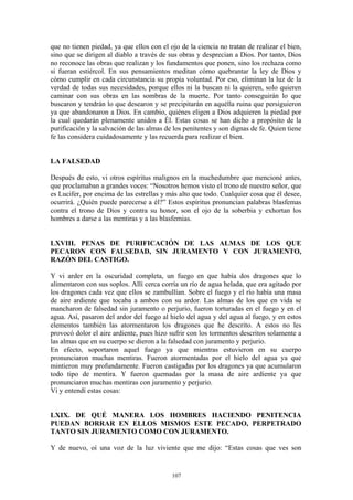 107
que no tienen piedad, ya que ellos con el ojo de la ciencia no tratan de realizar el bien,
sino que se dirigen al diablo a través de sus obras y desprecian a Dios. Por tanto, Dios
no reconoce las obras que realizan y los fundamentos que ponen, sino los rechaza como
si fueran estiércol. En sus pensamientos meditan cómo quebrantar la ley de Dios y
cómo cumplir en cada circunstancia su propia voluntad. Por eso, eliminan la luz de la
verdad de todas sus necesidades, porque ellos ni la buscan ni la quieren, solo quieren
caminar con sus obras en las sombras de la muerte. Por tanto conseguirán lo que
buscaron y tendrán lo que desearon y se precipitarán en aquélla ruina que persiguieron
ya que abandonaron a Dios. En cambio, quiénes eligen a Dios adquieren la piedad por
la cual quedarán plenamente unidos a Él. Estas cosas se han dicho a propósito de la
purificación y la salvación de las almas de los penitentes y son dignas de fe. Quien tiene
fe las considera cuidadosamente y las recuerda para realizar el bien.
LA FALSEDAD
Después de esto, vi otros espíritus malignos en la muchedumbre que mencioné antes,
que proclamaban a grandes voces: “Nosotros hemos visto el trono de nuestro señor, que
es Lucifer, por encima de las estrellas y más alto que todo. Cualquier cosa que él desee,
ocurrirá. ¿Quién puede parecerse a él?” Estos espíritus pronuncian palabras blasfemas
contra el trono de Dios y contra su honor, son el ojo de la soberbia y exhortan los
hombres a darse a las mentiras y a las blasfemias.
LXVIII. PENAS DE PURIFICACIÓN DE LAS ALMAS DE LOS QUE
PECARON CON FALSEDAD, SIN JURAMENTO Y CON JURAMENTO,
RAZÓN DEL CASTIGO.
Y vi arder en la oscuridad completa, un fuego en que había dos dragones que lo
alimentaron con sus soplos. Allí cerca corría un río de agua helada, que era agitado por
los dragones cada vez que ellos se zambullían. Sobre el fuego y el río había una masa
de aire ardiente que tocaba a ambos con su ardor. Las almas de los que en vida se
mancharon de falsedad sin juramento o perjurio, fueron torturadas en el fuego y en el
agua. Así, pasaron del ardor del fuego al hielo del agua y del agua al fuego, y en estos
elementos también las atormentaron los dragones que he descrito. A estos no les
provocó dolor el aire ardiente, pues hizo sufrir con los tormentos descritos solamente a
las almas que en su cuerpo se dieron a la falsedad con juramento y perjurio.
En efecto, soportaron aquel fuego ya que mientras estuvieron en su cuerpo
pronunciaron muchas mentiras. Fueron atormentadas por el hielo del agua ya que
mintieron muy profundamente. Fueron castigadas por los dragones ya que acumularon
todo tipo de mentira. Y fueron quemadas por la masa de aire ardiente ya que
pronunciaron muchas mentiras con juramento y perjurio.
Vi y entendí estas cosas:
LXIX. DE QUÉ MANERA LOS HOMBRES HACIENDO PENITENCIA
PUEDAN BORRAR EN ELLOS MISMOS ESTE PECADO, PERPETRADO
TANTO SIN JURAMENTO COMO CON JURAMENTO.
Y de nuevo, oí una voz de la luz viviente que me dijo: “Estas cosas que ves son
 