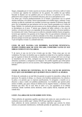 109
fuegos, empujadas por el viento cayeron en el pozo, del pozo volvieron a subir al viento
y tuvieron que soportar los tormentos de los gusanos. En cambio las que habían
buscado la disputa con sus palabras pero no la llevaron a la práctica en las obras,
padecieron estos castigos sin el tormento del pozo, pues no se precipitaron en él.
Las almas que vivieron pendencieramente en el mundo y procuraron con su actitud
muchas molestias a los demás, fueron atormentadas en la niebla negra y ardiente. Como
saciaron su afán de contienda con crueldad, tuvieron que soportar el doloroso fuego del
pozo. Por la impiedad con que pelearon con los otros, fueron quemadas en el viento de
fuego. Debido a la confusión que provocaron en los demás peleando con obras crueles,
se precipitaron en el pozo. Y puesto que, después de haber cubierto a los otros de
insultos, volvieron de nuevo a su impiedad, de las torturas del pozo volvieron también a
los tormentos del viento. Puesto que en su afán de contender también fueron arrogantes,
tuvieron que soportar a los gusanos en los fuegos. Pero los que pelearon solamente con
palabras, ya que no saciaron su afán de contender en las obras, no padecieron el castigo
del pozo aunque tuvieran que soportar los demás tormentos destinados a este vicio.
Y por el Espíritu viviente vi y entendí todo esto.
LXXII. DE QUÉ MANERA LOS HOMBRES, HACIENDO PENITENCIA,
PUEDEN PURIFICARSE DE ESTE PECADO, COMETIDO TANTO EN SUS
OBRAS COMO EN SUS PALABRAS.
Y de nuevo oí una voz de la luz viviente que me dijo: “Estas cosas que ves son
verdaderas. Por tanto, los hombres que se empeñen en alejar de si los espíritus malignos
que les sugieren el deseo de contienda, y deseen evitar los castigos del vicio con el que
se mancharon con sus obras, castiguen sus carnes con ayunos, manténganse lejos de
alimentos suculentos y castíguense con latigazos. En cambio aquellos que solían pelear
con sus palabras pero no con sus acciones, sólo impónganse frugalidad en las comidas y
bebidas”.
LXXIII. EL DESEO DE CONTIENDA, ES UN MAL FALTO DE QUIETUD,
HACE QUE LOS HOMBRES QUE QUIEREN PELEA IMITEN AL DIABLO.
El deseo de contienda es un mal falto de quietud, no quiere la concordia y rehuye de la
paciencia. No soporta el ultraje, va a buscar a los hombres pendencieros, los exhorta a
la pelea y no permite que se expresen pacíficamente. Es arrogante y resuelto en su
discurso y ataca a todos con palabras pendencieras. Los hombres que quieren pelea
imitan al diablo, que quiso ofuscar la belleza de los ángeles buenos y mostrarse más
hermoso que ellos. Por lo cual, Dios le echó a él y sus seguidores en la infinita
confusión, donde recibirán eterna deshonra, como explica David, inspirado por Mí
cuándo dice:
LXXIV. PALABRAS DE DAVID SOBRE ESTE TEMA.
“Sean cubiertos de ignominia aquéllos que dicen mal contra mí, sean envueltos en su
confusión como en doble capa”. (Salmo 109,29) que significa lo siguiente.
Sean cubiertos de eterna contrición los espíritus malvados que corroen los dones
celestes con punzante maledicencia, recibiendo prendas de ignominia, ya que su buen
 