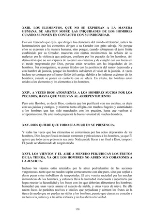 130
XXIII. LOS ELEMENTOS, QUE NO SE EXPRESAN A LA MANERA
HUMANA, SE ABATEN SOBRE LAS INIQUIDADES DE LOS HOMBRES
CUANDO SE PONEN EN CONTACTO CON SU INDIGNIDAD.
Esa voz tremenda que oyes, que dirigen los elementos del mundo al Hombre, indica las
lamentaciones que los elementos dirigen a su Creador con grito salvaje. No porque
ellos se expresen a la manera humana, sino porque, cuando sobrepasan el justo límite
establecido por su Creador, muestran con ciertos movimientos las señales de su
malestar por la violencia que padecen, confusos por los pecados de los hombres. Así
demuestran que no son capaces de recorrer sus caminos y de cumplir con sus tareas en
el modo programado por Dios, porque están revueltos con las iniquidades de los
hombres. Por consiguiente, se ponen fétidos con la pestilencia del rumor depravado y
con hambre de justicia, porque los hombres subvierten el valor de la justicia. A veces
incluso se contraen por el humo fétido del castigo debido a las infames acciones de los
hombres, cuando se ponen en contacto con su vileza. En efecto, los hombres están
unidos a los elementos y los elementos a los hombres.
XXIV. A VECES DIOS ATORMENTA A LOS HOMBRES SUCIOS POR LOS
PECADOS, HASTA QUE VUELVAN AL ARREPENTIMIENTO
Pero este Hombre, es decir Dios, contesta que los purificará con sus escobas, es decir
con sus juicios y castigos, y mientras tanto afligirá con muchos flagelos y calamidades
a los hombres que han sido manchados con los pecados, hasta que vuelvan al
arrepentimiento. De este modo preparará la buena voluntad de muchos hombres.
XXV. DIOS QUIERE QUE TODO SEA PURO EN SU PRESENCIA.
Y todas las veces que los elementos se contaminen por los actos depravados de los
hombres, Dios los purificará enviando tormentos y privaciones a los hombres, ya que Él
quiere que todo en su presencia sea puro. Nada puede llevar a un final a Dios, tampoco
Él puede ser disminuido de ningún modo.
XXVI. LOS VIENTOS Y EL AIRE A MENUDO PERJUDICAN LOS FRUTOS
DE LA TIERRA, YA QUE LOS HOMBRES NO ABREN SUS CORAZONES A
LA JUSTICIA.
Incluso los vientos están retenidos por la atroz podredumbre de las acciones
vergonzosas, tanto que no pueden soplar correctamente con aire puro, sino que soplan a
duras penas entre torbellinos de tempestades. El aire vomita suciedad por las muchas
inmundicias de los hombres, y entonces lleva la humedad inadecuada e incorrecta que
logra resecar la fecundidad y los frutos con los que deberían alimentarse los hombres;
humedad que unas veces asume el aspecto de niebla, y otras veces de nieve. De ella
nacen focos de parásitos nocivos e inútiles que perjudican y corroen los frutos de la
tierra de modo que no puedan ser útiles a los hombres, puesto que cierran su corazón y
su boca a la justicia y a las otras virtudes y no los abren a la verdad.
 
