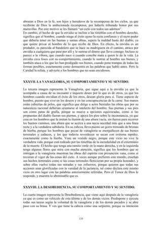135
abrazan a Dios en la fe, son hijos y herederos de la recompensa de los cielos, ya que
recibirán de Dios la ambicionada recompensa, por haberle tributado honor por sus
maravillas. Por este motivo se les llamará “un cielo con todos sus adornos”.
En cambio, el hecho de que la envidia se incline a las tinieblas con el hombro derecho,
significa que el hombre, cuando niega al éxito ajeno la recta confianza y el recto poder
que debería tener en las buenas y santas obras, supera la maldad hasta del diablo, ya
que quiere privar al hombre de lo que recibe de Dios. En efecto, la envidia es un
predador, es parecida al bandolero que se hace su madriguera en el camino, atraca por
envidia a cualquiera que pase por allí y le sustrae el dinero que lleva consigo. Incluso se
parece a la víbora, que cuando nace o cuando concibe mata a quien le da la vida. La
envidia cava fosos con su comportamiento, cuando le sustrae al hombre sus bienes, y
también ataca a los que les han prodigado sus bienes, cuando pone trampas de todas las
formas posibles, exactamente como demuestra en las palabras que habló antes. Pero la
Caridad la refuta, y advierte a los hombres que no sean envidiosos.
XXXVII. LA VANAGLORIA, SU COMPORTAMIENTO Y SU SENTIDO.
La tercera imagen representa la Vanagloria, que sigue aquí a la envidia ya que la
acompaña a causa de su incesante e inquieto deseo por lo que es de otros, ya que los
hombres cuando envidian el éxito de los otros, desean gloria para sí. Tiene aspecto de
hombre, puesto que vive en los deseos y en las concupiscencias de la carne. Sus manos
están cubiertas de pelos, que significa que dirige a actos bestiales las obras que por su
naturaleza racional deberían orientarse al intelecto del hombre. Sus piernas y sus pies
son como patas de grulla, porque se mueve a opciones equivocadas, como si las
propuestas del diablo fueran sus piernas, y apoya los pies sobre la inconstancia, ya que
crea en los hombres que la imitan la ilusión de una altura vacía, sin fuerza para recorrer
los buenos caminos, una altura que se acerca a una necia necedad más que a una línea
recta y a la verdadera sabiduría. En su cabeza, lleva puesto un gorro trenzado de briznas
de hierba, porque los hombres que pecan de vanagloria se enorgullecen de sus bienes
terrenales y caducos, y los que todavía reverdecen se secan con extrema rapidez,
exactamente como la hierba. Viste un vestido negro, porque este vicio no vive la
verdadera vida, porque está rodeado por las tinieblas de la incredulidad en el exterminio
de la muerte. El hecho que tenga una ramita verde en la mano derecha, y en la izquierda
tenga algunas flores que mira con mucha atención, significa que los hombres que se
entregan a la vanagloria muestran las obras del espíritu con presunción vana, como si
tuvieran el vigor de las cosas del cielo. A veces aunque prefieren este mundo, enseñan
sus hechos terrenales como si las cosas terrenales florecieran por su propia honradez, y
sobre ellas vuelve todas sus miradas y sus esfuerzos, porque quieren que todas sus
acciones sean glorificadas con la vanidad de la jactancia, tal como declara este mismo
vicio en otro lugar con las palabras anteriormente referidas. Pero el Temor de Dios le
responde, y muestra lo abominable que es.
XXXVIII. LA DESOBEDIENCIA, SU COMPORTAMIENTO Y SU SENTIDO.
La cuarta imagen representa la Desobediencia, que viene aquí después de la vanagloria
ya que es como un vehículo de esta última y de los demás vicios. Predispone y ejecuta
todas sus tareas según la voluntad de la vanagloria y de los demás pecados y se abre
paso con su brasa. Y ves que tiene la cabeza como una serpiente, porque su intención
 