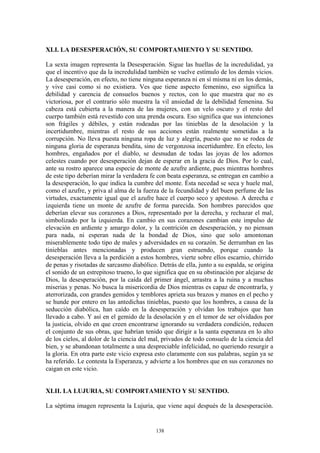 138
XLI. LA DESESPERACIÓN, SU COMPORTAMIENTO Y SU SENTIDO.
La sexta imagen representa la Desesperación. Sigue las huellas de la incredulidad, ya
que el incentivo que da la incredulidad también se vuelve estímulo de los demás vicios.
La desesperación, en efecto, no tiene ninguna esperanza ni en sí misma ni en los demás,
y vive casi como si no existiera. Ves que tiene aspecto femenino, eso significa la
debilidad y carencia de consuelos buenos y rectos, con lo que muestra que no es
victoriosa, por el contrario sólo muestra la vil ansiedad de la debilidad femenina. Su
cabeza está cubierta a la manera de las mujeres, con un velo oscuro y el resto del
cuerpo también está revestido con una prenda oscura. Eso significa que sus intenciones
son frágiles y débiles, y están rodeadas por las tinieblas de la desolación y la
incertidumbre, mientras el resto de sus acciones están realmente sometidas a la
corrupción. No lleva puesta ninguna ropa de luz y alegría, puesto que no se rodea de
ninguna gloria de esperanza bendita, sino de vergonzosa incertidumbre. En efecto, los
hombres, engañados por el diablo, se desnudan de todas las joyas de los adornos
celestes cuando por desesperación dejan de esperar en la gracia de Dios. Por lo cual,
ante su rostro aparece una especie de monte de azufre ardiente, pues mientras hombres
de este tipo deberían mirar la verdadera fe con beata esperanza, se entregan en cambio a
la desesperación, lo que indica la cumbre del monte. Ésta necedad se seca y huele mal,
como el azufre, y priva al alma de la fuerza de la fecundidad y del buen perfume de las
virtudes, exactamente igual que el azufre hace el cuerpo seco y apestoso. A derecha e
izquierda tiene un monte de azufre de forma parecida. Son hombres parecidos que
deberían elevar sus corazones a Dios, representado por la derecha, y rechazar el mal,
simbolizado por la izquierda. En cambio en sus corazones cambian este impulso de
elevación en ardiente y amargo dolor, y la contrición en desesperación, y no piensan
para nada, ni esperan nada de la bondad de Dios, sino que solo amontonan
miserablemente todo tipo de males y adversidades en su corazón. Se derrumban en las
tinieblas antes mencionadas y producen gran estruendo, porque cuando la
desesperación lleva a la perdición a estos hombres, vierte sobre ellos escarnio, chirrido
de penas y risotadas de sarcasmo diabólico. Detrás de ella, junto a su espalda, se origina
el sonido de un estrepitoso trueno, lo que significa que en su obstinación por alejarse de
Dios, la desesperación, por la caída del primer ángel, arrastra a la ruina y a muchas
miserias y penas. No busca la misericordia de Dios mientras es capaz de encontrarla, y
aterrorizada, con grandes gemidos y temblores aprieta sus brazos y manos en el pecho y
se hunde por entero en las antedichas tinieblas, puesto que los hombres, a causa de la
seducción diabólica, han caído en la desesperación y olvidan los trabajos que han
llevado a cabo. Y así en el gemido de la desolación y en el temor de ser olvidados por
la justicia, olvido en que creen encontrarse ignorando su verdadera condición, reducen
el conjunto de sus obras, que habrían tenido que dirigir a la santa esperanza en lo alto
de los cielos, al dolor de la ciencia del mal, privados de todo consuelo de la ciencia del
bien, y se abandonan totalmente a una despreciable infelicidad, no queriendo resurgir a
la gloria. En otra parte este vicio expresa esto claramente con sus palabras, según ya se
ha referido. Le contesta la Esperanza, y advierte a los hombres que en sus corazones no
caigan en este vicio.
XLII. LA LUJURIA, SU COMPORTAMIENTO Y SU SENTIDO.
La séptima imagen representa la Lujuria, que viene aquí después de la desesperación.
 