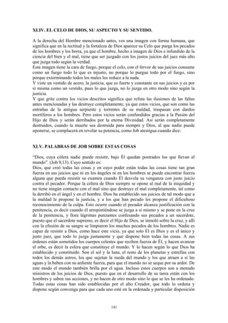 141
XLIV. EL CELO DE DIOS, SU ASPECTO Y SU SENTIDO.
A la derecha del Hombre mencionado antes, ves una imagen con forma humana, que
significa que en la rectitud y la fortaleza de Dios aparece su Celo que purga los pecados
de los hombres y los borra, ya que el hombre, hecho a imagen de Dios e infundido de la
ciencia del bien y el mal, tiene que ser juzgado con los justos juicios del juez más alto
que juzga todo según la verdad.
Esta imagen tiene la cara de fuego, porque el celo, con el fervor de sus juicios consume
como un fuego todo lo que es injusto, no porque lo purgue todo por el fuego, sino
porque exterminando todos los males los reduce a la nada.
Y viste un vestido de acero, la justicia, que es fuerte y constante en sus juicios y es por
sí misma como un vestido, pues lo que juzga, no lo juzga en otro modo sino según la
justicia.
Y que grite contra los vicios descritos significa que refuta las ilusiones de las faltas
antes mencionadas y las destruye completamente, ya que estos vicios, que son como las
entrañas de la antigua serpiente y torrentes de su maldad, traspasan con dardos
mortíferos a los hombres. Pero estos vicios serán confundidos gracias a la Pasión del
Hijo de Dios y serán derribados por la eterna Divinidad. Así serán completamente
destruidos, cuando la muerte sea destruida para siempre y Dios, al que nadie puede
oponerse, se complacerá en revelar su potencia, como Job atestigua cuando dice:
XLV. PALABRAS DE JOB SOBRE ESTAS COSAS
“Dios, cuya cólera nadie puede resistir, bajo Él quedan postrados los que llevan el
mundo”. (Job 9,13). Cuyo sentido es:
Dios, que creó todas las cosas y en cuyo poder están todas las cosas tiene tan gran
fuerza en sus juicios que ni en los ángeles ni en los hombres se puede encontrar fuerza
alguna que pueda resistir su examen cuando Él desvela su venganza con justo juicio
contra el pecador. Porque la cólera de Dios siempre se opone al mal de la iniquidad y
no tiene ningún contacto con el mal sino que destruye el mal completamente, tal como
la derribó en el ángel y en el hombre. Dios ha establecido sus juicios de tal modo que a
la maldad le propone la justicia, y a los que han pecado les propone el dificultoso
reconocimiento de la culpa. Esto ocurre cuando el pecador alcanza justificación con la
penitencia, es decir cuando él arrepintiéndose se juzga a sí mismo y se pone en la cruz
de la penitencia, y llora lágrimas punzantes confesando sus pecados a un sacerdote,
puesto que el sacerdote supremo, es decir el Hijo de Dios, se inmoló sobre la cruz, y allí
con la efusión de su sangre se limpiaron los muchos pecados de los hombres. Nadie es
capaz de resistir a Dios, como hace este vicio, ya que solo Él es Dios y es el único y
justo juez, que todo lo juzga justamente y que dispone bien todas las cosas. A sus
órdenes están sometidos los cuerpos celestes que reciben fuerza de Él, y hacen avanzar
el orbe, es decir la esfera que constituye el mundo. Y lo hacen según lo que Dios ha
establecido y constituido. Son el sol y la luna, el resto de los planetas y estrellas con
todos los demás astros, los que sujetan la rueda del mundo y los que atraen a sí las
aguas y la beben con su ardiente fuerza, para que el mundo no se seque por su ardor. De
este modo el mundo también brilla por el agua. Incluso estos cuerpos son a menudo
ministros de los juicios de Dios, puesto que en el desarrollo de su tarea están con los
hombres y saben sus acciones, y no hacen de otro modo sino lo que se les ha ordenado.
Todas estas cosas han sido establecidas por el alto Creador, que todo lo ordena y
dispone según convenga para que cada uno esté en la ordenada y particular disposición
 