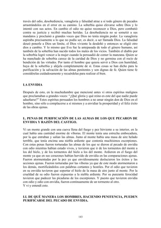 143
través del odio, desobediencia, vanagloria y falsedad atrae a sí todo género de pecados
arrastrándolos en el error en su camino. La soberbia quiso elevarse sobre Dios y lo
intentó con sus actos. En cambio el odio no quiso reconocer a Dios, pero combatió
contra su justicia y recibió muchas heridas. La desobediencia no se sometió a sus
mandatos y proclamó a grandes voces que Dios no tenía ningún poder. La vanagloria
aspiraba precisamente a lo que no podía ser, es decir, a ser llamada Dios. La falsedad
deseó ponerle a Dios un límite, el Dios viviente la desdeñó y entonces se eligió otro
dios a cambio. Y lo mismo que Eva fue la antepasada de todo el género humano, así
también de la soberbia han nacido todos los males de los vicios. También el diablo por
la soberbia logró vencer a la mujer cuando la persuadió de comer la manzana. Quien se
ha manchado de soberbia carece de la caridad de Dios y no germina con el rocío de
bendición de las virtudes. Por tanto el hombre que quiera servir a Dios con humildad,
huya de la soberbia y aléjela completamente de sí. Estas cosas se han dicho para la
purificación y la salvación de las almas penitentes y son dignas de fe. Quien tiene fe
considérelas cuidadosamente y recuérdelas para realizar el bien.
LA ENVIDIA
Después de esto, en la muchedumbre que mencioné antes vi otros espíritus malignos
que proclamaban a grandes voces: “¿Qué gloria y qué reino es este del que nadie puede
adueñarse?” Estos espíritus persuaden los hombres a no amar ningún don de Dios en el
hombre, sino sólo a complacerse a sí mismos y a envidiar la prosperidad y el feliz éxito
de las obras ajenas.
L. PENAS DE PURIFICACIÓN DE LAS ALMAS DE LOS QUE PECARON DE
ENVIDIA Y RAZÓN DEL CASTIGO.
Vi un monte grande con una cueva llena del fuego y pez hirviente a su interior, en la
cual había una cantidad enorme de víboras. El monte tenía una estrecha embocadura,
por la que entraban y salían las almas. Junto al monte había una masa de aire helado
terrible, que tenía encima una niebla ardiente que contenía muchísimos escorpiones.
Con estas penas fueron torturadas las almas de los que se dieron al pecado de envidia
con odio mientras habían estado vivos, y tuvieron que ir de los tormentos del monte a
los del hielo, y de los tormentos del hielo a los del monte. Ardieron en el fuego del
monte ya que en sus corazones habían hervido de envidia en las comparaciones ajenas.
Fueron atormentadas por la pez ya que envidiosamente deslucieron los éxitos y las
acciones ajenas. Fueron torturadas por las víboras ya que de este modo atormentaron a
los demás, mortificándolos con palabras cortantes y hostiles. Por el odio que tuvieron
en su envidia tuvieron que soportar el hielo de la masa de aire junto al monte. Por la
crueldad de su odio fueron expuestas a la niebla ardiente. Por su punzante ferocidad
tuvieron que padecer las picaduras de los escorpiones. Y puesto que tuvieron envidia
con odio y odio con envidia, fueron continuamente de un tormento al otro.
Y vi y entendí esto.
LI. DE QUÉ MANERA LOS HOMBRES, HACIENDO PENITENCIA, PUEDEN
PURIFICARSE DEL PECADO DE ENVIDIA.
 