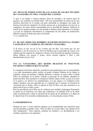 145
LIV. PENAS DE PURIFICACIÓN DE LAS ALMAS DE LOS QUE PECARON
DE VANAGLORIA EN VIDA, Y RAZÓN DEL CASTIGO.
Y aquí vi un amplio y extenso pantano, lleno de suciedad y de muchos tipos de
gusanos, que emanaba un terrible hedor. Allí eran atormentadas las almas de los que
mientras estuvieron en el mundo con gran intensidad se entregaron con todas sus
fuerzas el pecado de vanagloria. En efecto, puesto que se preocuparon sin cesar de su
vanagloria, sus almas fueron atormentadas por la suciedad del pantano. Sufrieron la
tortura de los gusanos porque con este pecado se habían creído superiores a los demás,
y ya que en cualquiera circunstancia se comportaron de este modo, sin moderación,
debieron soportar el hedor que antes se ha dicho.
Y vi, y entendí esto.
LV. DE QUÉ MODO LOS HOMBRES, HACIENDO PENITENCIA, PUEDEN
CASTIGAR EN SU CUERPO EL PECADO DE VANAGLORIA.
Y de nuevo oí una voz de la luz viviente que me dijo: “Las penas que ves son
verdaderas y son tal como las ves. Pero los hombres que se preocupan de vencer a los
espíritus que les sugieren la vanagloria y deseen evitar las penas de aquellos tormentos,
deben afligirse con ayunos y azotes, elevar muchas súplicas a Dios y huir
absolutamente de este vicio”.
LVI. LA VANAGLORIA, QUE QUIERE REALIZAR SU VOLUNTAD,
ESCARNECE TODO LO QUE ES SANTO.
La vanagloria mira hacia izquierda, considera lo que puede hacer con su irracionalidad,
y en cada circunstancia quiere realizar su propia voluntad. Delante de los demás se
engalana y desea ser honrada y alabada. Mientras se adorna, no teme a Dios. Cuando
busca ser ensalzada, no lo quiere. Cuando se preocupa de ser alabada, abandona la
justicia de Dios. Para satisfacer su voluntad no tributa respeto a Dios, ya que no lo teme
ni lo quiere y no observa sus mandamientos. Los que siguen a la vanagloria creen
óptimo cualquier cosa que aprenden por sí y disponen por sí mismos, no muestran la
veneración que se dirige a Dios ni quieren al Hijo de Dios, sino que escarnecen a su
placer todo lo que es santo y justo.
Pero los que deseen servir Dios con fe, rechacen esta vanidad y mantengan firmemente
su ánimo en la contrición, con obras que conduzcan a la santidad. Esto se ha dicho
sobre la purificación y sobre la salvación de las almas de los penitentes y es digno de
fe. Quien tiene fe lo considera cuidadosamente, y lo recuerda para actuar el bien.
LA DESOBEDIENCIA
Después de esto, vi otros espíritus malignos en la muchedumbre que mencioné antes
que proclamaban a grandes voces: “Dios no debe ser el único Dios, otro además de Él
será omnipotente”. Estos espíritus exhortan los hombres a la desobediencia y les
enseñan a oponerse a sus superiores.
 