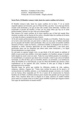 15
Maleficio - Verdadero Culto a Dios.
Avaricia – Desprendimiento total.
Tristeza de vivir en el mundo - Alegría celestial.
Sexta Parte. El Hombre remueve todo, hasta los cuatro confines de la tierra
El Hombre remueve todo, hasta los cuatro confines de la tierra. Y en su muslo
izquierdo aparece un Unicornio, que es el Hijo de Dios, que dice: “Las cosas que fueron
creadas serán destruidas y las que no han sido creadas serán edificadas. También será
examinado el pecado del hombre, el bien con las justas obras que hay en él serán
perfeccionadas y pasará a la otra vida con su buena fama”.
Que remueva los cuatro confines de la tierra significa que al final del mundo Dios
mostrará su poder con las fuerzas de los cielos y sacudirá todos los confines de la tierra
y así todas las almas se prepararán para el juicio.
Al fin del mundo perfeccionará la fuerza de las virtudes en el hombre. Todas las cosas
en la tierra serán removidas con gran terror y todas las cosas que se habían manchado
por los pecados del hombre serán purificadas. Dios con sus armas invencibles también
destruirá el Norte y todas sus fuerzas, y destruirá al diablo, lo despojará de sus armas y
arrebatará su botín. Entonces aparecerán un cielo deslumbrante y una tierra pura,
purificados junto con los elementos que ahora están como mortecinos, y no dejan
divisar plenamente su origen celeste.
En esta parte no aparece ningún vicio, ya que desde el fin del mundo en adelante el
diablo no provocará más sórdidos vicios para engañar a los hombres, porque el mundo
habrá dejado de existir como era antes. Todas las cosas habrán pasado a la eternidad, y
la inestabilidad y el cansancio que ahora tiene el mundo y todo lo que está en él habrán
terminado. La obra de Dios, que es el hombre, durará y no terminará, y así también las
obras del Hombre no se desvanecerá, ya que las obras del hombre que alcanza a Dios
resplandecerá en las regiones del cielo, mientras la obra que se dirige al diablo
permanecerá en los castigos.
Describe luego los gozos que tendrán los diferentes estados de vida, seglares,
religiosos, mártires, vírgenes etc: “Todos éstos reciben los gozos de los gozos y el
reconocimiento de inefables adornos, y son bendecidos porque sirvieron a su Creador
con las buenas obras inspiradas por Él. En el juicio de la resurrección les llamará
benditos de mi Padre y recibirán entonces gozos mucho más grandes que los que tienen
ahora. Pues, mientras ahora sólo se alegran en el alma, entonces en cambio tendrán
gozos tanto en el cuerpo como en el alma, gozos inefables al punto que ninguna criatura
será capaz de manifestarlos al mundo mortal”.
 
