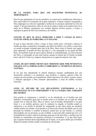 152
DE LA VIUDEZ, PARA QUE ASÍ, HACIENDO PENITENCIA, SE
MORTIFIQUEN.
Pero los que quebrantan el voto de castidad y no conservan la castidad que ofrecieron a
Dios, para reducir los tormentos de la pena expiatoria, si fueran vírgenes consagradas a
Dios, depongan sus velos de virginidad y reciban de su consejero espiritual los velos de
viudez. Y las que ofrecieron a Dios el voto de la viudez y luego no lo mantuvieron en el
ardor de la libídine, castíguense con vestidos ásperos, severos ayunos, y azotes, y
supliquen la gracia de Dios con oraciones y de rodillas.
LXXVIII. EL QUE SE HAYA OFRECIDO A DIOS Y LUEGO SE HAYA
VUELTO ATRÁS, ES PARECIDO A UN PAGANO
El que se haya ofrecido a Dios y luego se haya vuelto atrás, volviendo a abrazar el
mundo que dejó, es parecido a un pagano que adora los ídolos y no a Dios, ya que tiene
en cuenta su propia voluntad antes que la de Dios. Hace como el Faraón, que siguió,
para capturarlo, al pueblo de Dios que dejó ir, y fue sumergido en las aguas del Mar
Rojo. Así también el que de nuevo quiere afirmar su voluntad propia, a la cual renunció
por Dios, es sumergido en una cruel muerte, porque lo mismo que el Faraón no podía
tener vida de la Vieja Ley, tampoco tal persona es ya capaz de merecer esta vida.
LXXIX. DE QUÉ MODO TIENEN QUE MORTIFICARSE POR PENITENCIA
LOS QUE, EN LA FORNICACIÓN, CAMBIARON LA TENDENCIA HUMANA
NATURAL.
Si los que han abandonado la natural tendencia humana cambiándola por una
fornicación contraria a su naturaleza, sean hombres o mujeres, quieren evitar los
castigos de este pecado con la penitencia, deben macerarse con cilicio, ayunos, azotes,
y busquen apaciguar a Dios clemente apresurándose a rezar de rodillas excelsas
oraciones
LXXX. EL PECADO DE LAS RELACIONES CONTRARIAS A LA
NATURALEZA ES UNA PERVERSIÓN Y ES LA FUERZA DEL CORAZÓN
DEL DIABLO
Este pecado es vergonzoso y criminal y se ha introducido en el hombre por arte
diabólico, exactamente igual que la muerte entró en el hombre con la caída de Adán
cuando este se alejó de Dios. Dios en efecto, creó al hombre destinándolo a un gran
honor y a un nombre glorioso, pero la serpiente lo engañó, el hombre aceptó su
sugerencia y así perdió la facultad de comprender lo que dicen todos los animales
cuando emiten sus sonidos. Este pecado es la fuerza del corazón del diablo, por el cual
persuade los hombres a cambiar la práctica natural por un acto bestial, y a realizar
obscenidades con sus personas, ya que el diablo, a causa del odio original que tuvo a la
fecundidad de la mujer, todavía la persigue para que no dé más fruto, y prefiere que los
hombres se contaminen con prácticas contrarias a la naturaleza. Y ya que Dios quiso
que el género humano fuera engendrado por la mujer, es un grave delito que el hombre
disperse la propia semilla cuando se mancha de este pecado.
 