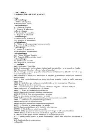 157
CUARTA PARTE
EL HOMBRE MIRA AL SUR Y AL OESTE
Visión
La Primera Imagen
I.- Palabras de la Injusticia
II.- Respuesta de la Justicia
La Segunda Imagen
III.- Palabras de la Acedia
IV.- Respuesta de la Fortaleza.
La Tercera Imagen
V.- Palabras del Olvido de Dios
VI.- Respuesta de la Santidad.
La Cuarta Imagen
VII.- Palabras de la Inconstancia
VIII.- Respuesta de la Constancia.
La Quinta Imagen
IX.- Palabras de la Preocupación por las cosas terrenales
X.- Respuesta del Deseo celestial
La Sexta Imagen
XI.- Palabras de la Obstinación
XII.- Respuesta del Arrepentimiento
La Séptima Imagen
XIII.- Palabras del Deseo Mundano
XIV.- Respuesta del Desprecio del mundo
La Octava Imagen
XV.- Palabras de la Discordia
XVI.- Respuesta de la Concordia
El Celo de Dios
XVII.- Palabras del Celo de Dios.
XVIII.- El hombre vuelve por la verdadera obediencia a la gracia de Dios y no se separa de su Creador.
XIX.- Dios exhorta al hombre a volverse a la luz de la santidad
XX.- La tierra, que sustenta y apoya a las demás criaturas, también mantiene al hombre con todo lo que
es necesario para su cuerpo
XXI.- La tierra es la materia de la obra de Dios en el hombre, y es también la materia de la humanidad
del Hijo de Dios
XXII.- El alma, cuando lanza suspiros a Dios y hace brotar las santas virtudes, se vuelve materia de
buenas obras.
XXIII.- El Hijo de Dios, que estaba en el corazón del Padre, se hizo hombre y trajo el bautismo.
XXIV.- Palabras de David sobre este tema
XXV.- Los ocho vicios que se oponen a las ocho virtudes son obligados a volver a la perdición.
XXVI.- La Injusticia, su comportamiento y su sentido
XXVII.- La Acedia, su comportamiento y su sentido
XXVIII.- Palabras del Libro de la Sabiduría sobre este tema
XXIX.- El Olvido de Dios, su comportamiento y su sentido
XXX.- La Inconstancia, su comportamiento y su sentido
XXXI.- La Preocupación por las cosas terrenales, su comportamiento y su sentido
XXXII.- La Obstinación, su comportamiento y su sentido.
XXXIII.- Palabras de David sobre este tema
XXXIV.- El Deseo mundano, su comportamiento y su sentido
XXXV.- La Discordia, su comportamiento y su sentido.
XXXVI.- Palabras en los Hechos de los Apóstoles sobre este tema
XXXVII.- El Celo de Dios, su aspecto y su sentido
XXXVIII.- El fiel que se acusa, teme sus pecados y quiere alargar su vida hasta enmendarlos
XXXIX.- El Celo de Dios no puede ser vencido por las sugerencias diabólicas
XL.- El Celo de Dios golpea menos al hombre que se castiga por sus pecados
XLI.- El hombre, cuando reconoce su pecado, suspira a Dios y realiza obras santas, hace avergonzarse al
diablo
XLII.- Palabras de David sobre este tema
La Injusticia
 