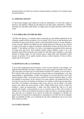 161
quieran persistir en el bien me invocan y desean tenerme, mientras a tí te reputan como
un inútil cadáver”.
LA TERCERA IMAGEN
Vi una tercera imagen cuya cabeza era como de salamandra y el resto del cuerpo se
parecía a una lagartija. Delante de ella apareció una nube negra, turbulenta y sombría,
mezclada con una densa nube blanca. La figura puso las patas anteriores sobre la nube
y dijo:
V. PALABRAS DEL OLVIDO DE DIOS
“¿Si Dios me ignora y yo tampoco quiero conocerle, por qué debería apartarme de mi
voluntad, cuando ni Dios me quiere, ni yo lo siento? Por lo cual, en todo momento solo
consideraré lo que me favorezca y desee, y haré únicamente lo que sé, lo que entiendo y
lo que me guste. Muchos me hablan de otro extraño género de vida que yo no conozco
ni siento y que nadie es capaz de enseñarme. Muchísimos incluso me dicen 'Haz esto o
aquello'. Y me indican a un Dios, y la vida y la recompensa que podría recibir, para que
yo tenga claro qué hacer. Pero también muchos tiranos también vienen a mí y me
proponen maravillosos acuerdos que resultan ser más falsos que verdaderos, y que ellos
mismos no logran seguir. Lo que conviene que yo haga, debe estar permitido y debe
encajar en mi plan. Yo no quiero muchos dioses, es decir maestros. Si hay un Dios,
seguro que Él me conoce”.
VI. RESPUESTA DE LA SANTIDAD.
Y de la nube tempestuosa que he descrito, oí una voz que contestó a esta imagen: “¿O
perdición desenfrenada, que dices? ¿Quién te ha creado y quién te ha hecho vivir? Dios.
¿Por qué nunca reconoces que no te has hecho tú mismo? En cambio yo invoco Dios, a
Él le solicito todo cuanto me es necesario, conozco todos sus mandamientos, y los sigo
observándolos y apreciándolos. ¿Cómo? Mi impulso es la ciencia del bien, con la que
incluso percibo a Dios, y en la que toco la cítara de la oración cuando lo adoro, y con la
que también lo reconozco. Si me volviera a las cosas caducas, me alejaría de Dios. No
es la tierra la que da a los hombres el alimento, los vestidos y todo lo que les hace falta,
sino Dios. Los hombres ven aparecer estas cosas, pero no ven de dónde y de modo
crecen, sólo saben que crecen gracias a Dios. Nadie podría hacer crecer a todos los
hombres y todas las generaciones y nadie, sino Dios, podría dar vida ni a lo más
pequeño del mundo, y precisamente en eso se reconoce que es Dios. Por lo tanto el
hombre sirve a Dios con la máxima devoción en todas sus obras y se mantiene lejos del
mal, para que en el impulso de su ciencia no acabe por corromper su voluntad. Yo
quiero llevar el cinturón de la abstinencia y permanecer en la feliz flor de la santidad.
Bajo el estandarte de Dios soy el príncipe de una línea ordenada de reyes con la que
Dios realiza sus obras.”
LA CUARTA IMAGEN
 