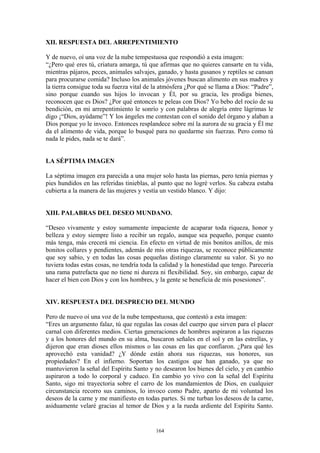 164
XII. RESPUESTA DEL ARREPENTIMIENTO
Y de nuevo, oí una voz de la nube tempestuosa que respondió a esta imagen:
“¿Pero qué eres tú, criatura amarga, tú que afirmas que no quieres cansarte en tu vida,
mientras pájaros, peces, animales salvajes, ganado, y hasta gusanos y reptiles se cansan
para procurarse comida? Incluso los animales jóvenes buscan alimento en sus madres y
la tierra consigue toda su fuerza vital de la atmósfera ¿Por qué se llama a Dios: “Padre”,
sino porque cuando sus hijos lo invocan y Él, por su gracia, les prodiga bienes,
reconocen que es Dios? ¿Por qué entonces te peleas con Dios? Yo bebo del rocío de su
bendición, en mi arrepentimiento le sonrío y con palabras de alegría entre lágrimas le
digo ¡“Dios, ayúdame”! Y los ángeles me contestan con el sonido del órgano y alaban a
Dios porque yo le invoco. Entonces resplandece sobre mí la aurora de su gracia y Él me
da el alimento de vida, porque lo busqué para no quedarme sin fuerzas. Pero como tú
nada le pides, nada se te dará”.
LA SÉPTIMA IMAGEN
La séptima imagen era parecida a una mujer solo hasta las piernas, pero tenía piernas y
pies hundidos en las referidas tinieblas, al punto que no logré verlos. Su cabeza estaba
cubierta a la manera de las mujeres y vestía un vestido blanco. Y dijo:
XIII. PALABRAS DEL DESEO MUNDANO.
“Deseo vivamente y estoy sumamente impaciente de acaparar toda riqueza, honor y
belleza y estoy siempre listo a recibir un regalo, aunque sea pequeño, porque cuanto
más tenga, más crecerá mi ciencia. En efecto en virtud de mis bonitos anillos, de mis
bonitos collares y pendientes, además de mis otras riquezas, se reconoce públicamente
que soy sabio, y en todas las cosas pequeñas distingo claramente su valor. Si yo no
tuviera todas estas cosas, no tendría toda la calidad y la honestidad que tengo. Parecería
una rama putrefacta que no tiene ni dureza ni flexibilidad. Soy, sin embargo, capaz de
hacer el bien con Dios y con los hombres, y la gente se beneficia de mis posesiones”.
XIV. RESPUESTA DEL DESPRECIO DEL MUNDO
Pero de nuevo oí una voz de la nube tempestuosa, que contestó a esta imagen:
“Eres un argumento falaz, tú que regulas las cosas del cuerpo que sirven para el placer
carnal con diferentes medios. Ciertas generaciones de hombres aspiraron a las riquezas
y a los honores del mundo en su alma, buscaron señales en el sol y en las estrellas, y
dijeron que eran dioses ellos mismos o las cosas en las que confiaron. ¿Para qué les
aprovechó esta vanidad? ¿Y dónde están ahora sus riquezas, sus honores, sus
propiedades? En el infierno. Soportan los castigos que han ganado, ya que no
mantuvieron la señal del Espíritu Santo y no desearon los bienes del cielo, y en cambio
aspiraron a todo lo corporal y caduco. En cambio yo vivo con la señal del Espíritu
Santo, sigo mi trayectoria sobre el carro de los mandamientos de Dios, en cualquier
circunstancia recorro sus caminos, lo invoco como Padre, aparto de mi voluntad los
deseos de la carne y me manifiesto en todas partes. Si me turban los deseos de la carne,
asiduamente velaré gracias al temor de Dios y a la rueda ardiente del Espíritu Santo.
 