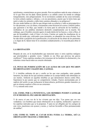 185
quisiéramos, cometeríamos un grave pecado. Pero no pedimos nada de estas criaturas si
no lo que Dios nos ha dado. Quien permite a su caballo correr sin rienda no cabalga
tranquilamente, sino peligrosamente. Si no tuviéramos cuidado de las cosas terrenales,
la tierra echaría espinas y abrojos, y en eso pecaríamos, puesto que la tierra tiene que
nutrir a todos los animales y debe tener caminos allanados y no peligrosos”.
De este modo hablan en vida los que dirigen todo su esfuerzo y toda su preocupación a
la vida presente y no a la futura, exactamente como hicieron los avaros e infieles judíos,
que ignoraron a mi Hijo, que mandé a la tierra para la salvación de los hombres, y
mofándose de sus palabras intentaron destruirlo completamente con la muerte. Sin
embargo, que el hombre creyente agarre el arado detrás de los bueyes, y mire a Dios, el
que da fecundidad y todo el fruto a la tierra. Camine así según las enseñanzas de su
maestro de modo que, cultivando cosas terrenales, no abandone las cosas divinas. Esto
ha sido dicho a propósito de la purificación y la salvación de las almas de los penitentes
y es digno de fe. Quien tiene fe lo considera cuidadosamente y lo recuerda para obrar el
bien.
LA OBSTINACIÓN
Después de esto, en la muchedumbre que mencioné antes vi otros espíritus malignos
que proclamaban a grandes voces: “¿Quién es ese Dios que provoca tan graves
conflictos?” Estos espíritus enseñan a los corazones de los hombres la obstinación y los
exhortan a tener hacia todos un corazón obstinado.
LX. PENAS DE PURIFICACIÓN DE LAS ALMAS DE LOS QUE PECARON
DE OBSTINACIÓN Y RAZÓN DEL CASTIGO.
Y vi tinieblas ardientes de pez y azufre en las que eran castigadas, entre grandes
lamentos, las almas de los que mientras estaban en su cuerpo habían sido obstinados en
sus mentes. Ardieron en aquellas tinieblas ya que demostraron dureza contra Dios.
Soportaron la pez puesto que no compartieron virtudes. Fueron atormentadas por el
suplicio del azufre ya que rechazaron la benevolencia, profirieron grandes lamentos ya
que no alzaron suspiros a Dios en sus corazones.
Y vi y entendí estas cosas
LXI. COMO, POR LA PENITENCIA, LOS HOMBRES PUEDEN CASTIGAR
EN SÍ MISMOS EL PECADO DE OBSTINACIÓN.
Y de nuevo oí una voz de la luz viviente que me dijo: “Las penas que ves son
verdaderas. Los hombres que tienen obstinación en su espíritu, rechácenla e ignoren a
los espíritus malvados que se la proponen. Y para no ser afligidos por los castigos de
este vicio, macérense con ayunos y azotes, y vuelvan favorable a Dios permaneciendo
de rodillas”.
LXII. COMO EL TOPO AL CAVAR ECHA FUERA LA TIERRA, ASÍ LA
OBSTINACIÓN TRASTOCA TODO BIEN.
 