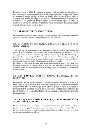 203
Incluso es como el taller del supremo artesano, en el que están sus utensilios. La
materia prima que este artesano usa es de ambos tipos, ardientes y no ardientes. Y como
el artesano al trabajar prodiga y dirige su trabajo sobre muchos objetos según su
voluntad, así el abismo, una especie de taller del Creador del mundo, conserva aquellos
elementos de los que manan muchas formas, y así sustenta las aguas, la tierra y la
sustancia de las muchas criaturas. Y el abismo no se sostiene con el poder de ninguna
criatura, sino solo con el poder de Dios.
XVIII. EL ABISMO PARECE UNA CISTERNA.
En su fondo es parecido a una cisterna, ya que como el fondo contiene sobre sí las
aguas, así también el abismo sustenta todo cuanto está sobre él.
XIX. LA FUERZA DE DIOS HACE LÍQUIDAS LAS AGUAS, QUE SI NO
SERÍAN SÓLIDAS.
Y he aquí que de las pantorrillas del Hombre sale con el sudor un tipo de aire que
mueve de modo diferente todas las aguas del abismo. Porque por la fuerza de Dios, el
aire, que viene con dulzura y vuelve líquida la masa de las aguas, las difunde por aquí y
por allá, y las hace correr por toda la superficie de la tierra. Y las mantiene así, de modo
que al avanzar o al apartarse, al crecer o al menguar, no superen su justa medida, sino
conserven el límite que les ha sido asignado ya desde el principio.
En efecto, el Espíritu del Dios da a las aguas su humedad y ruta, es decir que estén
húmedas y líquidas, y corran como si vivieran. De otro modo serían sólidas, se
quedarían en un único lugar sin el impulso de desplazarse y no regarían la tierra ni a las
otras criaturas.
XX. DIOS CONTIENE BAJO SU DOMINIO LA FUERZA DE LOS
ELEMENTOS
Él comprime con los pies las fuerzas de los elementos que están sobre la tierra, en la
tierra y bajo la tierra, es decir Dios tiene en su firme poder el orden de los elementos
que prosperan entre las criaturas que están sobre, en y bajo la tierra. Y este poder es
fuerte contra todo y controla todas las cosas para que no se agiten antes del tiempo que
ha sido decidido por Él y establecido para ellos, y para que no transmitan así terror a las
demás criaturas.
XXI. DIOS EXHORTA A LOS FIELES A ESCUCHAR SU ADMONICIÓN, SI
NO, SENTIRÁN SUS GOLPES
Él exhorta también a los creyentes a prestar atención a su admonición y a hacer
penitencia de sus pecados, ya que se manifiesta con sus muchos milagros. Por otra
parte, si los hombres no se imponen penitencia en la justa medida con todo el empeño
de su corazón, sentirán sus golpes.
 