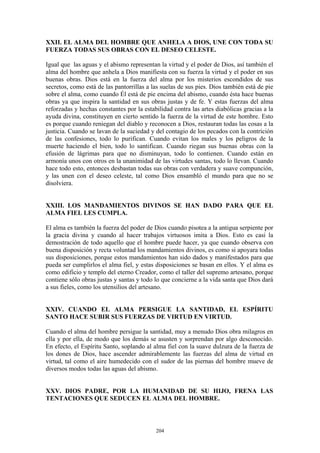 204
XXII. EL ALMA DEL HOMBRE QUE ANHELA A DIOS, UNE CON TODA SU
FUERZA TODAS SUS OBRAS CON EL DESEO CELESTE.
Igual que las aguas y el abismo representan la virtud y el poder de Dios, así también el
alma del hombre que anhela a Dios manifiesta con su fuerza la virtud y el poder en sus
buenas obras. Dios está en la fuerza del alma por los misterios escondidos de sus
secretos, como está de las pantorrillas a las suelas de sus pies. Dios también está de pie
sobre el alma, como cuando Él está de pie encima del abismo, cuando ésta hace buenas
obras ya que inspira la santidad en sus obras justas y de fe. Y estas fuerzas del alma
reforzadas y hechas constantes por la estabilidad contra las artes diabólicas gracias a la
ayuda divina, constituyen en cierto sentido la fuerza de la virtud de este hombre. Esto
es porque cuando reniegan del diablo y reconocen a Dios, restauran todas las cosas a la
justicia. Cuando se lavan de la suciedad y del contagio de los pecados con la contrición
de las confesiones, todo lo purifican. Cuando evitan los males y los peligros de la
muerte haciendo el bien, todo lo santifican. Cuando riegan sus buenas obras con la
efusión de lágrimas para que no disminuyan, todo lo contienen. Cuando están en
armonía unos con otros en la unanimidad de las virtudes santas, todo lo llevan. Cuando
hace todo esto, entonces desbastan todas sus obras con verdadera y suave compunción,
y las unen con el deseo celeste, tal como Dios ensambló el mundo para que no se
disolviera.
XXIII. LOS MANDAMIENTOS DIVINOS SE HAN DADO PARA QUE EL
ALMA FIEL LES CUMPLA.
El alma es también la fuerza del poder de Dios cuando pisotea a la antigua serpiente por
la gracia divina y cuando al hacer trabajos virtuosos imita a Dios. Esto es casi la
demostración de todo aquello que el hombre puede hacer, ya que cuando observa con
buena disposición y recta voluntad los mandamientos divinos, es como si apoyara todas
sus disposiciones, porque estos mandamientos han sido dados y manifestados para que
pueda ser cumplirlos el alma fiel, y estas disposiciones se basan en ellos. Y el alma es
como edificio y templo del eterno Creador, como el taller del supremo artesano, porque
contiene sólo obras justas y santas y todo lo que concierne a la vida santa que Dios dará
a sus fieles, como los utensilios del artesano.
XXIV. CUANDO EL ALMA PERSIGUE LA SANTIDAD, EL ESPÍRITU
SANTO HACE SUBIR SUS FUERZAS DE VIRTUD EN VIRTUD.
Cuando el alma del hombre persigue la santidad, muy a menudo Dios obra milagros en
ella y por ella, de modo que los demás se asusten y sorprendan por algo desconocido.
En efecto, el Espíritu Santo, soplando al alma fiel con la suave dulzura de la fuerza de
los dones de Dios, hace ascender admirablemente las fuerzas del alma de virtud en
virtud, tal como el aire humedecido con el sudor de las piernas del hombre mueve de
diversos modos todas las aguas del abismo.
XXV. DIOS PADRE, POR LA HUMANIDAD DE SU HIJO, FRENA LAS
TENTACIONES QUE SEDUCEN EL ALMA DEL HOMBRE.
 