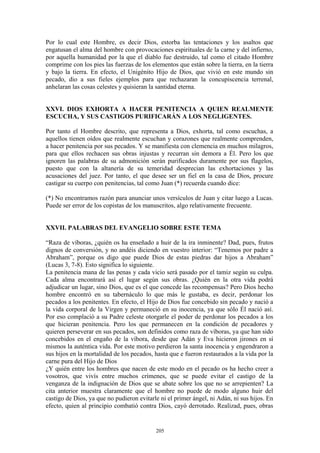 205
Por lo cual este Hombre, es decir Dios, estorba las tentaciones y los asaltos que
engatusan el alma del hombre con provocaciones espirituales de la carne y del infierno,
por aquella humanidad por la que el diablo fue destruido, tal como el citado Hombre
comprime con los pies las fuerzas de los elementos que están sobre la tierra, en la tierra
y bajo la tierra. En efecto, el Unigénito Hijo de Dios, que vivió en este mundo sin
pecado, dio a sus fieles ejemplos para que rechazaran la concupiscencia terrenal,
anhelaran las cosas celestes y quisieran la santidad eterna.
XXVI. DIOS EXHORTA A HACER PENITENCIA A QUIEN REALMENTE
ESCUCHA, Y SUS CASTIGOS PURIFICARÁN A LOS NEGLIGENTES.
Por tanto el Hombre descrito, que representa a Dios, exhorta, tal como escuchas, a
aquellos tienen oídos que realmente escuchan y corazones que realmente comprenden,
a hacer penitencia por sus pecados. Y se manifiesta con clemencia en muchos milagros,
para que ellos rechacen sus obras injustas y recurran sin demora a Él. Pero los que
ignoren las palabras de su admonición serán purificados duramente por sus flagelos,
puesto que con la altanería de su temeridad desprecian las exhortaciones y las
acusaciones del juez. Por tanto, el que desee ser un fiel en la casa de Dios, procure
castigar su cuerpo con penitencias, tal como Juan (*) recuerda cuando dice:
(*) No encontramos razón para anunciar unos versículos de Juan y citar luego a Lucas.
Puede ser error de los copistas de los manuscritos, algo relativamente frecuente.
XXVII. PALABRAS DEL EVANGELIO SOBRE ESTE TEMA
“Raza de víboras, ¿quién os ha enseñado a huir de la ira inminente? Dad, pues, frutos
dignos de conversión, y no andéis diciendo en vuestro interior: “Tenemos por padre a
Abraham”, porque os digo que puede Dios de estas piedras dar hijos a Abraham”
(Lucas 3, 7-8). Esto significa lo siguiente.
La penitencia mana de las penas y cada vicio será pasado por el tamiz según su culpa.
Cada alma encontrará así el lugar según sus obras. ¿Quién en la otra vida podrá
adjudicar un lugar, sino Dios, que es el que concede las recompensas? Pero Dios hecho
hombre encontró en su tabernáculo lo que más le gustaba, es decir, perdonar los
pecados a los penitentes. En efecto, el Hijo de Dios fue concebido sin pecado y nació a
la vida corporal de la Virgen y permaneció en su inocencia, ya que sólo Él nació así.
Por eso complació a su Padre celeste otorgarle el poder de perdonar los pecados a los
que hicieran penitencia. Pero los que permanecen en la condición de pecadores y
quieren perseverar en sus pecados, son definidos como raza de víboras, ya que han sido
concebidos en el engaño de la víbora, desde que Adán y Eva hicieron jirones en sí
mismos la auténtica vida. Por este motivo perdieron la santa inocencia y engendraron a
sus hijos en la mortalidad de los pecados, hasta que e fueron restaurados a la vida por la
carne pura del Hijo de Dios
¿Y quién entre los hombres que nacen de este modo en el pecado os ha hecho creer a
vosotros, que vivís entre muchos crímenes, que se puede evitar el castigo de la
venganza de la indignación de Dios que se abate sobre los que no se arrepienten? La
cita anterior muestra claramente que el hombre no puede de modo alguno huir del
castigo de Dios, ya que no pudieron evitarle ni el primer ángel, ni Adán, ni sus hijos. En
efecto, quien al principio combatió contra Dios, cayó derrotado. Realizad, pues, obras
 