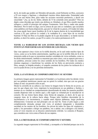 206
de fe, de modo que podáis ser liberados del pecado, creed fielmente en Dios, acercaros
a Él con ruegos y lágrimas, y abandonad vuestras obras depravadas. Enmendad cada
falta con una buena obra, pues todas las acciones necesitan penitencia, y decid con
sinceridad: “¡Ay, ay de mí, Señor, delante de Ti he cometido estos pecados!” Pero no
digáis como disculpa que tenéis una defensa en Abraham, al que Dios enseñó muchos
milagros y confió el principio del antiguo Testamento. Solo Dios y nadie más puede
liberarnos. Por lo tanto os digo, con la certeza de que esto es verdadero, que escuchéis
estas palabras con buena disposición, que por la virtud de su gracia, el Creador de todas
las cosas puede hacer nacer hombres de fe de la áspera dureza de la incredulidad que
vuelvan a Él, que cultiven la verdad y la verdadera fe y sean hijos de su excelsa
beatitud. El Hijo de Dios es la piedra angular de la que descienden y se harán nuevas
piedras, es decir los santos, ya que Él es santo y los santos permanecen en Él.
XXVIII. LA HABILIDAD DE LOS JUSTOS RECHAZA LOS VICIOS QUE
INTENTAN PERVERTIR LOS SENTIDOS DE LOS FIELES.
Que veas aparecer cinco vicios en la niebla descrita, en la cual están muchos tipos de
vicios, como ya se ha dicho anteriormente, significa que en la terrible falta de fe de la
temeraria caída en la que se encuentran muchas variedades de vicios nefandos, como se
ha dicho anteriormente, también se muestran que estos cinco, con su aspecto perverso y
sus palabras, arrecian contra los cinco sentidos de los hombres. Por todos los medios
intentan engatusar y transformar los sentidos de los fieles en perversión contraria a
Dios, aunque, la límpida mirada y el empeño constante de los justos los rechacen de sí
con la ayuda divina y no les permitan dominarlos.
XXIX. LA FATUIDAD, SU COMPORTAMIENTO Y SU SENTIDO
La primera imagen quiere representar la Fatuidad y es la primera entre los demás vicios
por sus palabras mentirosas, puesto que no quiere la verdad, sino que con sus gracias
induce al mal, sin permitir estar en paz.
Desde la coronilla de su cabeza a sus lomos la imagen tiene la forma de un joven, ya
que los que eligen este vicio, imprimen la incontinencia en sus palabras y hechos, y
asumen en su vanidad un comportamiento desenfrenado de todas las maneras posibles,
cuando dispersan todo su interés aquí y allá según su voluntad por la necedad de su
corazón. De sus lomos hacia abajo, tiene forma de cangrejo, es decir, de lo que un
cangrejo tiene de la cabeza hacia abajo. Porque tales hombres descienden de la
incontinencia a la inconstancia, y cuando antes dijeron alabanzas, luego profieren
difamaciones. Conectan un mal principio con un mal fin. Tiene el pelo negro y está
completamente desnuda, porque este vicio, al producir repugnante y desmedida
suciedad en las mentes de los hombres, los privan de todos los tipos de vergüenza y
pudor y los persuaden a dirigir sus palabras, ora a adular, ora a denigrar a los demás,
como el vicio muestra en su discurso anteriormente referido. Le contesta el Respeto,
que considera este vicio como el barro de sus zapatos.
XXX. LA FRIVOLIDAD, SU COMPORTAMIENTO Y SENTIDO.
La segunda imagen representa la Frivolidad, y acompaña a la fatuidad porque cae en la
 