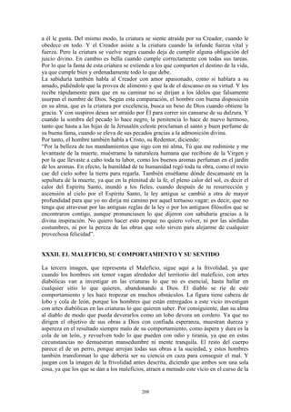 208
a él le gusta. Del mismo modo, la criatura se siente atraída por su Creador, cuando le
obedece en todo. Y el Creador asiste a la criatura cuando la infunde fuerza vital y
fuerza. Pero la criatura se vuelve negra cuando deja de cumplir alguna obligación del
juicio divino. En cambio es bella cuando cumple correctamente con todas sus tareas.
Por lo que la fama de esta criatura se extiende a los que comparten el destino de la vida,
ya que cumple bien y ordenadamente todo lo que debe.
La sabiduría también habla al Creador con amor apasionado, como si hablara a su
amado, pidiéndole que la provea de alimento y que la de el descanso en su virtud. Y los
recibe rápidamente para que en su caminar no se dirijan a los ídolos que falsamente
usurpan el nombre de Dios. Según esta comparación, el hombre con buena disposición
en su alma, que es la criatura por excelencia, busca un beso de Dios cuando obtiene la
gracia. Y con suspiros desea ser atraído por Él para correr sin cansarse de su dulzura. Y
cuando la sombra del pecado lo hace negro, la penitencia lo hace de nuevo hermoso,
tanto que hasta a las hijas de la Jerusalén celeste proclaman el santo y buen perfume de
su buena fama, cuando se eleva de sus pecados gracias a la admonición divina.
Por tanto, el hombre también habla a Cristo, su Redentor, diciendo:
“Por la belleza de tus mandamientos que sigo con mi alma, Tú que me redimiste y me
levantaste de la muerte, muéstrame la naturaleza humana que recibiste de la Virgen y
por la que llevaste a cabo toda tu labor, como los buenos aromas perfuman en el jardín
de los aromas. En efecto, la humildad de tu humanidad regó toda tu obra, como el rocío
cae del cielo sobre la tierra para regarla. También enséñame dónde descansaste en la
sepultura de la muerte, ya que en la plenitud de la fe, el pleno calor del sol, es decir el
calor del Espíritu Santo, inundó a los fieles, cuando después de tu resurrección y
ascensión al cielo por el Espíritu Santo, la ley antigua se cambió a otra de mayor
profundidad para que yo no dirija mi camino por aquel tortuoso vagar; es decir, que no
tenga que atravesar por las antiguas reglas de la ley o por los antiguos filósofos que se
encontraron contigo, aunque pronunciasen lo que dijeron con sabiduría gracias a la
divina inspiración. No quiero hacer esto porque no quiero volver, ni por las sórdidas
costumbres, ni por la pereza de las obras que solo sirven para alejarme de cualquier
provechosa felicidad”.
XXXII. EL MALEFICIO, SU COMPORTAMIENTO Y SU SENTIDO
La tercera imagen, que representa el Maleficio, sigue aquí a la frivolidad, ya que
cuando los hombres sin temor vagan alrededor del territorio del maleficio, con artes
diabólicas van a investigar en las criaturas lo que no es esencial, hasta hallar en
cualquier sitio lo que quieren, abandonando a Dios. El diablo se ríe de este
comportamiento y les hace tropezar en muchos obstáculos. La figura tiene cabeza de
lobo y cola de león, porque los hombres que están entregados a este vicio investigan
con artes diabólicas en las criaturas lo que quieren saber. Por consiguiente, dan su alma
al diablo de modo que pueda devorarlos como un lobo devora un cordero. Ya que no
dirigen el objetivo de sus obras a Dios con confiada esperanza, muestran dureza y
aspereza en el resultado siempre malo de su comportamiento, como áspera y dura es la
cola de un león, y revuelven todo lo que pueden con odio y tiranía, ya que en estas
circunstancias no demuestran mansedumbre ni mente tranquila. El resto del cuerpo
parece el de un perro, porque arrojan todas sus obras a la suciedad, y estos hombres
también transforman lo que debería ser su ciencia en caza para conseguir el mal. Y
juegan con la imagen de la frivolidad antes descrita, diciendo que ambos son una sola
cosa, ya que los que se dan a los maleficios, atraen a menudo este vicio en el curso de la
 