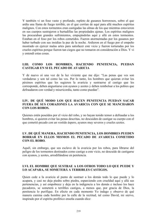 219
Y también vi un foso vasto y profundo, repleto de gusanos horrorosos, sobre el que
ardía una llama de fuego terrible, en el que corrían de aquí para allá muchos espíritus
malignos. Con estos tormentos eran castigadas las almas de los que mientras estuvieron
en sus cuerpos sustrajeron a hurtadillas las propiedades ajenas. Los espíritus malignos
las procuraban grandes sufrimientos, empujándolas aquí y allá en estos tormentos.
Estaban en el foso por los robos cometidos. Fueron atormentadas por los gusanos por
haber turbado con sus insidias la paz de la noche. Ardieron en el fuego por el empeño
mostrado en ejercer malas artes para satisfacer este vicio y fueron torturadas por los
crueles espíritus porque fueron tan ciegos que no tomaron en consideración a Dios. Y vi
y entendí estas cosas.
LIII. COMO LOS HOMBRES, HACIENDO PENITENCIA, PUEDAN
CASTIGAR EN SI EL PECADO DE AVARICIA
Y de nuevo oí una voz de la luz viviente que me dijo: “Las penas que ves son
verdaderas y son tal como las ves. Por lo tanto, los hombres que quieran evitar los
pésimos espíritus que les sugieren la avaricia y sustraerse al castigo que les
corresponde, deben angustiarse con ayunos y azotes y deben rembolsar a los pobres que
defraudaron con verdad y misericordia, tanto como puedan”.
LIV. DE QUÉ MODO LOS QUE HACEN PENITENCIA PUEDAN SACAR
FUERA DE SUS CORAZONES LA AVARICIA CON QUE SE MANCHARON
CON LOS ROBOS.
Quienes estén poseídos por el vicio del robo, y no hayan tenido temor a defraudar a los
hombres, si quieren evitar las penas descritas, no descuiden de castigar su cuerpo con el
que cometió pecado con un vestido áspero, ayunos muy severos y crueles azotes.
LV. DE QUÉ MANERA, HACIENDO PENITENCIA, LOS HOMBRES PUEDEN
BORRAR EN ELLOS MISMOS EL PECADO DE AVARICIA COMETIDO
CON EL ROBO.
Aquél, sin embargo, que sea esclavo de la avaricia por los robos, para librarse del
peligro de los tormentos destinados como castigo a este vicio, no descuide de castigarse
con ayunos, y azotes, arrodillándose en penitencia.
LVI. EL HOMBRE QUE SUSTRAE A LOS OTROS TODO LO QUE PUEDE Y
LO ACAPARA, SE SOMETERÁ A TERRIBLES CASTIGOS.
Quien cede a la avaricia al punto de sustraer a los demás todo lo que puede y lo
acapara, y casi no deja piedra sobre piedra, esparciendo con crueldad aquí y allá sus
pertenencias, y así empobrece y deja en la indigencia a los demás e incluso los hace
pecadores, se someterá a terribles castigos, a menos que, por gracia de Dios, la
penitencia lo purifique. En efecto en cada momento Yo indago y observo de qué
manera camina cada hombre por la calle de la rectitud, tal como David, mi siervo,
inspirado por el espíritu profético enseña cuando dice:
 
