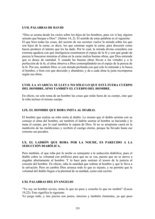 220
LVII. PALABRAS DE DAVID
“Dios se asoma desde los cielos sobre los hijos de los hombres, para ver si hay alguien
sensato que busque a Dios”. (Salmo 14, 2). El sentido de estas palabras es el siguiente:
El que hizo todas las cosas, del secreto de sus secretos vuelve la mirada sobre los que
son hijos de la carne, es decir, los que caminan según la carne, para discernir como
hacen producir el talento que les ha dado. Por lo cual, la mirada divina considera con
extrema agudeza con qué inteligencia examinaron el espejo de la fe y con qué grado de
pureza le buscaron mientras el alma en la carne realiza buenas obras, que Dios entiende
que es deseo de santidad. Y cuando las buenas obras llevan a las virtudes y a la
perfección de la fe, el alma observa a Dios contemplándolo en el espejo de la pureza de
la fe. Por eso, también Dios ve con mirada profunda con qué celo lo entiende y lo busca
el hombre, o bien con que descuido y abandono, y da a cada alma la justa recompensa
según sus obras.
LVIII. LA AVARICIA SE LLEVA NO SÓLO LO QUE ESTÁ FUERA CUERPO
DEL HOMBRE, SINO TAMBIÉN EL CUERPO DEL HOMBRE.
En efecto, no solo toma de un hombre las cosas que están fuera de su cuerpo, sino que
le roba incluso el mismo cuerpo.
LIX. EL HOMBRE QUE ROBA IMITA AL DIABLO.
El hombre que realiza un robo imita al diablo. Lo mismo que el diablo arruina con su
consejo el alma del hombre, así también el ladrón sustrae al hombre su hacienda y le
mata el cuerpo, por lo cual también le separa de Dios. Si no se arrepiente caerá en la
maldición de las maldiciones y recibirá el castigo eterno, porque ha llevado hasta ese
extremo sus pecados.
LX. EL LADRÓN QUE ROBA POR LA NOCHE, ES PARECIDO A LA
SEDUCCIÓN DIABÓLICA.
Pero también, el que roba por la noche es semejante a la seducción diabólica, pues el
diablo cubre su voluntad con artificios para que no se vea, puesto que no se atreve a
engañar abiertamente al hombre. Y lo hace para sustraer el tesoro de la justicia al
corazón del hombre. En efecto, odia la santidad que redime al hombre y que le lleva a
la salvación. Pero en cambio Dios arranca todo lo que es injusto, y no permite que la
voluntad del diablo llegue a la plenitud de su maldad, como está escrito:
LXI. PALABRAS DEL EVANGELIO
“Yo soy un hombre severo, tomo lo que no puse y cosecho lo que no sembré” (Lucas
19,22). Esto significa lo siguiente.
Yo juzgo todo, y mis juicios son justos, sinceros y también clementes, ya que peso
 