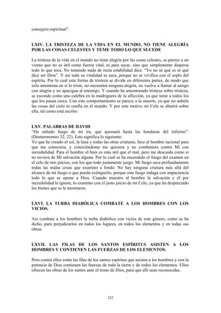 222
consejero espiritual”.
LXIV. LA TRISTEZA DE LA VIDA EN EL MUNDO, NO TIENE ALEGRÍA
POR LAS COSAS CELESTES Y TEME TODO LO QUE SUCEDE
La tristeza de la vida en el mundo no tiene alegría por las cosas celestes, se parece a un
viento que no es útil como fuerza vital, ni para secar, sino que simplemente dispersa
todo lo que toca. No teniendo nada de recta estabilidad dice: “Yo no sé qué es ni qué
dice ser Dios”. Y así toda su vitalidad se seca, porque no se vivifica con el soplo del
espíritu. Por lo cual esta forma de tristeza se divide en diferentes partes, de modo que
solo amontona en sí lo triste, no encuentra ninguna alegría, no vuelve a llamar al amigo
con alegría y no apacigua al enemigo. Y cuando ha amontonado tristeza sobre tristeza,
se esconde como una culebra en la madriguera de la aflicción, ya que teme a todos los
que los pasan cerca. Con este comportamiento se parece a la muerte, ya que no anhela
las cosas del cielo ni confía en el mundo. Y por este motivo mi Celo se abatirá sobre
ella, tal como está escrito:
LXV. PALABRAS DE DAVID
“Ha saltado fuego de mi ira, que quemará hasta las honduras del infierno”.
(Deuteronomio 32, 22). Esto significa lo siguiente:
Yo que he creado el sol, la luna y todas las otras criaturas, hice al hombre racional para
que me conociera, y conociéndome me quisiera y no combatiera contra Mí con
incredulidad. Para el hombre el bien es más útil que el mal, pero me descuida como si
no tuviera de Mí salvación alguna. Por lo cual se ha encendido el fuego del examen en
el celo de mis juicios, con los que todo justamente juzgo. Mi fuego seca profundamente
todas las malas cosas que examino a fondo. No hay ninguna criatura más allá del
alcance de mi fuego o que pueda extinguirlo, porque este fuego indaga con impaciencia
todo lo que se opone a Dios. Cuando muestro al hombre la salvación y él por
incredulidad la ignora, lo examino con el justo juicio de mi Celo, ya que ha despreciado
los bienes que se le mostraron.
LXVI. LA TURBA DIABÓLICA COMBATE A LOS HOMBRES CON LOS
VICIOS.
Así combate a los hombres la turba diabólica con vicios de este género, como se ha
dicho, para perjudicarlos en todos los lugares, en todos los elementos y en todas sus
obras.
LXVII. LAS FILAS DE LOS SANTOS ESPÍRITUS ASISTEN A LOS
HOMBRES Y CONTIENEN LAS FUERZAS DE LOS ELEMENTOS.
Pero contra ellos están las filas de los santos espíritus que asisten a los hombres y con la
potencia de Dios contienen las fuerzas de toda la tierra y de todos los elementos. Ellos
ofrecen las obras de los santos ante el trono de Dios, para que allí sean reconocidas.
 