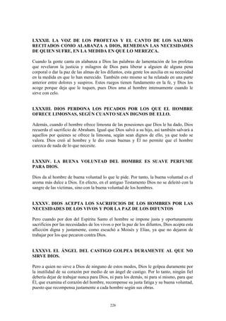 226
LXXXII. LA VOZ DE LOS PROFETAS Y EL CANTO DE LOS SALMOS
RECITADOS COMO ALABANZA A DIOS, REMEDIAN LAS NECESIDADES
DE QUIEN SUFRE, EN LA MEDIDA EN QUE LO MEREZCA.
Cuando la gente canta en alabanza a Dios las palabras de lamentación de los profetas
que revelaron la justicia y milagros de Dios para liberar a alguien de alguna pena
corporal o dar la paz de las almas de los difuntos, esta gente los auxilia en su necesidad
en la medida en que lo han merecido. También esto mismo se ha relatado en una parte
anterior entre dolores y suspiros. Estos ruegos tienen fundamento en la fe, y Dios los
acoge porque deja que le toquen, pues Dios ama al hombre intensamente cuando le
sirve con celo.
LXXXIII. DIOS PERDONA LOS PECADOS POR LOS QUE EL HOMBRE
OFRECE LIMOSNAS, SEGÚN CUANTO SEAN DIGNOS DE ELLO.
Además, cuando el hombre ofrece limosna de las posesiones que Dios le ha dado, Dios
recuerda el sacrificio de Abraham. Igual que Dios salvó a su hijo, así también salvará a
aquellos por quienes se ofrece la limosna, según sean dignos de ello, ya que todo se
valora. Dios creó al hombre y le dio cosas buenas y Él no permite que el hombre
carezca de nada de lo que necesite.
LXXXIV. LA BUENA VOLUNTAD DEL HOMBRE ES SUAVE PERFUME
PARA DIOS.
Dios da al hombre de buena voluntad lo que le pide. Por tanto, la buena voluntad es el
aroma más dulce a Dios. En efecto, en el antiguo Testamento Dios no se deleitó con la
sangre de las víctimas, sino con la buena voluntad de los hombres.
LXXXV. DIOS ACEPTA LOS SACRIFICIOS DE LOS HOMBRES POR LAS
NECESIDADES DE LOS VIVOS Y POR LA PAZ DE LOS DIFUNTOS
Pero cuando por don del Espíritu Santo el hombre se impone justa y oportunamente
sacrificios por las necesidades de los vivos o por la paz de los difuntos, Dios acepta esta
aflicción digna y justamente, como escuchó a Moisés y Elías, ya que no dejaron de
trabajar por los que pecaron contra Dios.
LXXXVI. EL ÁNGEL DEL CASTIGO GOLPEA DURAMENTE AL QUE NO
SIRVE DIOS.
Pero a quien no sirve a Dios de ninguno de estos modos, Dios le golpea duramente por
la inutilidad de su corazón por medio de un ángel de castigo. Por lo tanto, ningún fiel
debería dejar de trabajar nunca para Dios, ni para los demás, ni para sí mismo, para que
Él, que examina el corazón del hombre, recompense su justa fatiga y su buena voluntad,
puesto que recompensa justamente a cada hombre según sus obras.
 