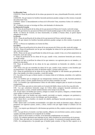 23
La Diversión Vana
LXXXVII.- Penas de purificación de las almas que pecaron de vana y desenfrenada Diversión, razón del
castigo.
LXXXVIII.- De qué manera los hombres haciendo penitencia puedan castigar en ellos mismos el pecado
de la Diversión Vana.
LXXXIX.- Quien va descaradamente en busca de la Diversión Vana, encamina el alma a la vanidad y a
la mentira.
XC.- Cualquier cosa que se investiga sin Dios, está destinada a la destrucción.
La Dureza de Corazón
XCI.- Penas de purificación de las almas de los que pecaron de Dureza de Corazón, razón del castigo
XCII.- De qué manera los que pecan de Dureza de Corazón pueden juzgar en ellos mismos este pecado
XCIII.- La Dureza de Corazón, no tiene misericordia, ni caridad, ni buenas obras, ni quiere dejarse
ablandar por la razón.
La Pereza
XCIV.- Penas de purificación de las almas de los que pecaron de Pereza, razón del castigo
XCV.- De qué manera los hombres haciendo penitencia puedan castigar en ellos mismos el pecado de
Pereza
XCVI.- La Pereza no resplandece en el temor de Dios.
La Cólera
XCVII.- Penas de purificación de las almas de los que pecaron de Cólera con odio, razón del castigo
XCVIII.- Penas de purificación con las que son castigadas las almas de los que pecaron de Cólera sin
odio, razón del castigo.
XCIX.- Penas con las que son purificadas las almas de los que, cuando vivían, en su furor perpetraron un
homicidio, razón del castigo
C.- Penas de purificación de las almas de los que, cuando vivían, cometieron homicidio por avaricia,
razón del castigo
CI.- Penas con que se purifican las almas de los que mataron a sus agresores para no ser matados y el
porqué de estas penas.
CII.- Penas de purificación de las almas de los que cometieron un homicidio sin saberlo, y como
cumplirlas
CIII.- Penas a las que son sometidas las almas de los que, cuando vivían, mataron a otros hombres por
envenenamiento o de algún otro modo sin derramar sangre, y porqué sufren por esto.
CIV.- Penas de purificación de las almas de los que han extinguido la vida humana que germinaba en
ellos y han matado a los niños ya nacidos, y razón del castigo.
CV.- Las almas de los que se dieron muerte a sí mismos están en la Gehenna, sometidas a los suplicios
del homicida.
CVI.- Los hombres que se castigan por sus transgresiones mientras están en vida, haciendo penitencia
con cilicio, azotes y ayunos, pueden borrar los actos de cólera cometidos con odio.
CVII.- Los hombres que experimentaron Cólera sin odio deben castigarse para no incurrir en las penas
consiguientes.
CVIII.- La Cólera, que está en cierto modo en el corazón del diablo, desea revolver las cosas del cielo.
CIX.- Los que cometieron homicidio ciegos de Cólera deben castigarse haciendo penitencia con
rigurosos ayunos y azotes, evitando también durante cierto tiempo la luz del día.
CX.- El que mata a un hombre por avaricia, castigue su cuerpo con ayunos y latigazos, evitando durante
cierto tiempo el contacto con los hombres.
CXI.- Quien mate a un hombre que quiso matarlo, previendo su muerte, castíguese con penitencia y
ayunos adecuados, menos severos, sin embargo, que los precedentes.
CXII.- Quien llevó a un hombre a la muerte sin saberlo, purifíquese haciendo penitencia con ayunos,
pero o menos severos
CXIII.- Quien mató a un hombre envenenándolo o de algún otro modo sin derramar sangre, aflíjase en
penitencia con rigurosos ayunos, azotes y cilicio, incluso evite por algún tiempo el contacto con los
hombres.
CXIV.- Las mujeres que destruyen la vida humana que germina en ellas, acepten como penitencia ayunos
y azotes.
CXV.- Los que lleven a la muerte a sus hijos nacidos, aflíjanse con severísimos ayunos, azotes y ásperos
vestidos, haciendo penitencia en la angustia de la soledad.
CXVI.- Quien se da la muerte a sí mismo, se ha destruido completamente sin consuelo
CXVII.- En cualquier penitencia que imponga un juez, debe considerar las características de la persona
CXVIII.- Dios, que todo creó, no quiere gozar solo de su gloria. A su proyecto no puede oponerse nadie.
CXIX.- En contraposición a los pecados que el hombre pudo cometer, el Hijo de Dios soportó en su
 
