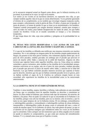 235
en la secuencia temporal actual no llegará como ahora, que la infancia termina en la
juventud, la juventud en la vejez, la vejez en la muerte.
Los santos ya no vivirán en un lacrimoso destierro, no esperarán otra vida, ya que
siempre tendrán aquella vida en la que no existe aburrimiento. Ya no gritarán ignorando
el término de su cumplimiento, ya no tendrán que investigar ninguna respuesta oculta,
pues siempre y abiertamente verán la gloria de Dios. El dolor, el gusto por el pecado, el
ansia de poseer y el temor de perder lo que se tiene ya no atormentarán a los hombres.
Tampoco estarán preocupados por ningún dominio temporal, estarán para siempre a
salvo de todos los males, pues habrán desaparecido los males de antes, los que había
cuando los hombres vivían en el mundo sometidos al tiempo y a los tormentos
temporales.
El que tenga deseo de vida, coja estas palabras y póngalas en la profundidad de su
corazón.
IX. PENAS MÁS LEVES RESERVADAS A LAS ALMAS DE LOS QUE
CARECÍAN DE LA SEÑAL DEL BAUTISMO Y RAZÓN DEL CASTIGO.
Y vi que de las tinieblas se difundía una niebla por una inmensa extensión con muchos
tormentos. No vi sin embargo en ninguna parte de las tinieblas ningún padecimiento de
fuegos, de gusanos ni de otras graves torturas, sino solamente algunas almas que, sin el
peso de otros pecados, estaban gravadas sin embargo por el pecado que provocó el
juicio de muerte sobre Adán y carecían de la señal del bautismo. Algunos de ellos
tuvieron que soportar humo entre aquellas tinieblas, otras no. Estas almas no estaban
sometidas a graves tormentos, pero estaban en las tinieblas de la incredulidad, porque,
mientras estuvieron en su cuerpo, aún sin el peso de otros pecados, estaban gravadas
por el pecado que provocó el juicio de muerte sobre Adán, y carecían de la señal del
bautismo. Las que habían cometido pecados menores tuvieron que soportar el humo
que he descrito, mientras que las que no habían cometido pecados leves ni graves, pero
no habían recibido el signo de la fe Católica no sufrieron ningún humo en esta
oscuridad, sólo soportaron las tinieblas de la incredulidad como se ha mencionado
anteriormente.
X. LA GEHENNA TIENE EN SÍ TODO GÉNERO DE PENAS.
También vi otras tinieblas, negras, horribles e infinitas, todo ardientes en una oscuridad
sin llama, que se extendían cerca de aquellas tinieblas ya descritas y constituían su
fuerza. En ellas estaba la Gehenna, que contiene todo tipo de tormentos, de miserias, de
hedores y de penas. Pero no pude ver nada de lo que se encontraba en la Gehenna o en
las tinieblas, porque veía solo las tinieblas, pero no su interior, sólo el exterior, y por lo
tanto no era capaz tampoco de ver la Gehenna misma. Oí sin embargo, extraordinarios
e indistinguibles gemidos y extraordinario e indistinguible rechinar de almas dolientes,
innumerables e indistinguibles ruidos de penas como el estruendo del mar y como el
sonido de muchas aguas. En la Gehenna, en efecto, hay todo género de penas, ya que es
el dominio de los espíritus malignos que infundieron todos los vicios en los hombres
que lo consienten. Estos castigos son tan numerosos que un alma cargada con el cuerpo
no puede ni mirarlos ni comprenderlos, ya que están por encima del entendimiento
humano. Y vi y entendí estas cosas por el Espíritu viviente.
 