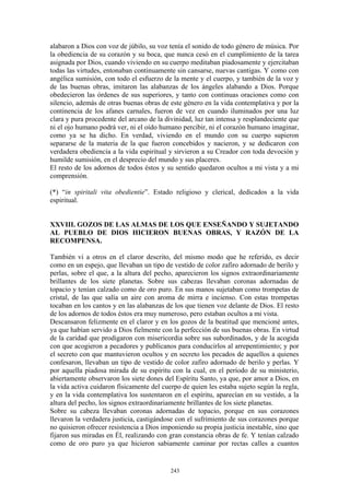 243
alabaron a Dios con voz de júbilo, su voz tenía el sonido de todo género de música. Por
la obediencia de su corazón y su boca, que nunca cesó en el cumplimiento de la tarea
asignada por Dios, cuando viviendo en su cuerpo meditaban piadosamente y ejercitaban
todas las virtudes, entonaban continuamente sin cansarse, nuevas cantigas. Y como con
angélica sumisión, con todo el esfuerzo de la mente y el cuerpo, y también de la voz y
de las buenas obras, imitaron las alabanzas de los ángeles alabando a Dios. Porque
obedecieron las órdenes de sus superiores, y tanto con continuas oraciones como con
silencio, además de otras buenas obras de este género en la vida contemplativa y por la
continencia de los afanes carnales, fueron de vez en cuando iluminados por una luz
clara y pura procedente del arcano de la divinidad, luz tan intensa y resplandeciente que
ni el ojo humano podrá ver, ni el oído humano percibir, ni el corazón humano imaginar,
como ya se ha dicho. En verdad, viviendo en el mundo con su cuerpo supieron
separarse de la materia de la que fueron concebidos y nacieron, y se dedicaron con
verdadera obediencia a la vida espiritual y sirvieron a su Creador con toda devoción y
humilde sumisión, en el desprecio del mundo y sus placeres.
El resto de los adornos de todos éstos y su sentido quedaron ocultos a mi vista y a mi
comprensión.
(*) “in spiritali vita obedientie”. Estado religioso y clerical, dedicados a la vida
espiritual.
XXVIII. GOZOS DE LAS ALMAS DE LOS QUE ENSEÑANDO Y SUJETANDO
AL PUEBLO DE DIOS HICIERON BUENAS OBRAS, Y RAZÓN DE LA
RECOMPENSA.
También vi a otros en el claror descrito, del mismo modo que he referido, es decir
como en un espejo, que llevaban un tipo de vestido de color zafiro adornado de berilo y
perlas, sobre el que, a la altura del pecho, aparecieron los signos extraordinariamente
brillantes de los siete planetas. Sobre sus cabezas llevaban coronas adornadas de
topacio y tenían calzado como de oro puro. En sus manos sujetaban como trompetas de
cristal, de las que salía un aire con aroma de mirra e incienso. Con estas trompetas
tocaban en los cantos y en las alabanzas de los que tienen voz delante de Dios. El resto
de los adornos de todos éstos era muy numeroso, pero estaban ocultos a mi vista.
Descansaron felizmente en el claror y en los gozos de la beatitud que mencioné antes,
ya que habían servido a Dios fielmente con la perfección de sus buenas obras. En virtud
de la caridad que prodigaron con misericordia sobre sus subordinados, y de la acogida
con que acogieron a pecadores y publícanos para conducirlos al arrepentimiento; y por
el secreto con que mantuvieron ocultos y en secreto los pecados de aquellos a quienes
confesaron, llevaban un tipo de vestido de color zafiro adornado de berilo y perlas. Y
por aquella piadosa mirada de su espíritu con la cual, en el período de su ministerio,
abiertamente observaron los siete dones del Espíritu Santo, ya que, por amor a Dios, en
la vida activa cuidaron físicamente del cuerpo de quien les estaba sujeto según la regla,
y en la vida contemplativa los sustentaron en el espíritu, aparecían en su vestido, a la
altura del pecho, los signos extraordinariamente brillantes de los siete planetas.
Sobre su cabeza llevaban coronas adornadas de topacio, porque en sus corazones
llevaron la verdadera justicia, castigándose con el sufrimiento de sus corazones porque
no quisieron ofrecer resistencia a Dios imponiendo su propia justicia inestable, sino que
fijaron sus miradas en Él, realizando con gran constancia obras de fe. Y tenían calzado
como de oro puro ya que hicieron sabiamente caminar por rectas calles a cuantos
 