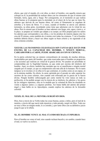 250
efecto, que creé el mundo, di a mi obra, es decir al hombre, con aquella ciencia que
coloqué en él, la posibilidad de realizar obras con los elementos de que él mismo está
formado, tierra, agua, aire y fuego. Por consiguiente, en el momento en que realiza
obras buenas se le preparan para la eternidad, en el claror de la luz que no tiene fin,
adornos que derivan de sus buenas obras, tal como el firmamento se engalana de
estrellas y la tierra de flores. Y a veces, cuando el hombre se atavía con adornos
terrenales, su alma gime, recordando como tiene que adornarse con la virtud de sus
obras. Pero lo mismo que el hombre se hace adornos con fuego, aire, agua y tierra y, si
le place, se prepara un vestido que adapta a su cuerpo, así Dios prepara para los santos
los adornos que corresponden a sus obras, y no los produce de materia alguna sino los
crea de Él mismo, como también de sí mismo creó todas las criaturas. Y así el hombre
también debería dictar y hacer sus obras según su buen criterio y no siguiendo el de
otras criaturas extrañas.
XXXVIII. LAS MANSIONES CELESTIALES SON TANTAS QUE ESTÁN POR
ENCIMA DE LA CAPACIDAD DEL HOMBRE, Y NINGÚN MORTAL,
CARGADO POR LA CARNE, PUEDE ABARCARLAS CON SU CIENCIA.
En la patria celestial hay un número extraordinario de moradas de muchas delicias,
incalculables por parte del hombre, que están reservadas para el hombre en proporción
a las acciones que realizan en virtud de la gracia divina. No pueden ser percibidas ni
comprendidas por la fragilidad humana, ya que están por encima del intelecto del
hombre. Aquí, en efecto, también hay moradas que no se manifiestan a ningún mortal
cargado por el cuerpo, ya que su comprensión está más allá de lo humano. Por lo tanto
tampoco se te revelan a ti ni ellas ni lo que contienen, ni ocultas como en un espejo, ni
en la mínima medida. En efecto, la carne oprimida por el pecado no sabe soportar los
secretos de las cosas celestes, sino cuando está reforzada por la gracia de la fuerza
divina. Ningún hombre sobrecargado por carne mortal ha visto nunca en toda su
perfección, ni ha podido acoger con la ciencia de su intelecto, los adornos y los gozos
de los milagros supremos, sino en la medida que la voluntad de Dios ha enseñado en
visión a algunos santos y a algunos profetas. Así Isaías habla del adorno del primer
ángel y Juan habla en su Apocalipsis, cuando explica los adornos de la Jerusalén
celestial.
XXXIX. EL MAL DE LA MENTIRA SURGIÓ SIN DIOS.
Dios, hizo a través de su Verbo todas las cosas buenas, justas y útiles, pero el mal de la
mentira, a través del que nació toda injusticia y todo pecado, surgió sin Dios. Todo eso
no toca a Dios en ningún modo, le es extraño, y por tanto Dios con su definitivo juicio
juzga lo que se le rebela.
XL. EL HOMBRE VENCE AL MAL CUANDO RECHAZA CUMPLIRLO.
Pero el hombre no vence al mal, sino cuando rechaza hacerlo y en cambio, cuando hace
el mal, se vuelve su esclavo.
 