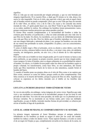 49
significa:
Dios es vida que no está oscurecida por ningún principio, y que no está limitada por
ninguna imperfección. Él es nuestro Dios, y dado que Él mismo es la vida, dona a los
suyos la vida inagotable. Está en el cielo, que equivale a decir que está en aquel claror
que el hombre mortal no puede comprender ¿Pero que es esta Vida que hace de morada
de la vida? Dios, en efecto, vive y da la vida a los suyos y les concede una eterna
morada de vida. ¿Y quién puede hacer eso, sino Dios? Todo lo que Dios ha dispuesto
en su orden, también lo realiza. Sin embargo los hombres tienen pensamientos vanos,
porque comienzan muchos proyectos que nunca pueden concluir.
El mismo Dios sometió completamente a la racionalidad del hombre a todas las
criaturas para llevarlas a la perfección, y ellas no están animadas por otra vida sino la
que Dios les ha dado. En efecto, los incrédulos, con sus ídolos de infidelidad prometen
una vida que Dios no les dio. Pero los ídolos que el hombre reproduce no viven, sólo
son una imagen fabricada y adornada de plata y oro, porque los hombres con esta obra
de sus manos han profanado su razón, comparable a la plata y con sus conocimientos,
semejantes al oro.
Y como el diablo negó a Dios al principio, envía su aliento a estos ídolos y por ellos
afirma ser un dios, entonces habla a través de ellos, y sin tener vista, mira, sin sabiduría
escucha, sin inteligencia, percibe, sin aire vive y sin el aliento de la vida espiritual,
respira.
Pero sobre todo eso el diablo no tiene ningún poder, por lo cual el mismo se lanza a una
gran confusión, ya que prepara su propio escarnio, puesto que no tiene ningún poder,
como tampoco lo tiene el hombre, pero se alegra solamente en su posibilidad de seducir
al hombre. En efecto, si el diablo tuviera poder sobre las obras de los hombres según su
propia voluntad, los transformaría, como hace Dios, en otra naturaleza, del mismo
modo que Dios transformó el barro de la tierra en otra naturaleza, cuando formó al
hombre del barro.
Y cuando el hombre pone sus propias obras en el sitio de Dios como si no supiera que
Dios existe, entonces es como los ídolos, porque confía en ellos completamente. Esta
falsa creencia es la muerte del hombre, porque la gracia de Dios no obra. Aquellos que
colocan su esperanza en los ídolos morarán con el diablo en las tinieblas más
profundas.
LXVI. EN LA INCREDULIDAD HAY TODO GÉNERO DE VICIOS
Se ven en esta niebla, sin embargo, varias imágenes de varios vicios. Significa que cada
vicio y sus resultados se encuentran en la incredulidad, porque el que no tiene fe está
privado de todo bien. Ves siete de estos pecados, de modo que ves su plenitud con sus
diversas variantes. No se mostrarán en sus formas reales, pero veras sus múltiples
significados, ya que el diablo, teniendo muchas formas de perversidad, se esfuerza por
enviar al hombre al lago de la perdición.
LXVII. EL AMOR MUNDANO, SU COMPORTAMIENTO Y SU SENTIDO.
La primera imagen representa al Amor Mundano, porque el antiguo seductor,
infundiendo en los hombres ya desde su origen el amor por las cosas del mundo,
también los induce a todos los demás vicios. Tiene aspecto humano y el color es como
el de un negro de Etiopía ya que, completamente envuelta en los deseos de la carne, no
 