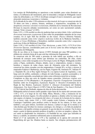 6
Los monjes de Disibodenberg se opusieron a este traslado, pues veían disminuir sus
rentas y la influencia del monasterio, pero la tenacidad y energía de Hildegarda venció
todas las dificultades y en 1150 el Arzobispo consagró el nuevo monasterio, que siguió
atrayendo numerosas vocaciones y visitantes.
En la década de los años 1150 comienza su obra musical, de la que se conservan más de
70 obras con letra y música, himnos, antífonas y responsorios, recopiladas en la
Symphonia armoniae celestium revelationum, (Sinfonía de la Armonía de Revelaciones
Divinas) la mayoría editadas recientemente, así como un auto sacramental cantado,
titulado “Ordo virtutum” (1150?).
Entre 1151 y 1158 escribió su obra de medicina bajo un único título: Liber subtilitatum
diversarum naturarum creaturarum (Libro sobre las propiedades naturales de las cosas
creadas). En el siglo XIII fue dividido en dos textos. Physica (Historia Natural),
también conocido como Liber simplicis medicinae (Libro de la Medicina Sencilla), y
Causae et Curae (Problemas y Remedios), también conocido como Liber compositae
medicinae (Libro de Medicina Compleja).
Entre 1158 y 1163 escribió el Liber Vitae Meritorum, y entre 1163 y 1173-74 el Liber
Divinorum Operum, considerados junto con el Scivias como las obras teológicas más
importantes de Hildegarda.
Otra de sus obras es la Lingua Ignota (1150?) formada por unas 900 palabras y un
alfabeto de veintitrés letras de la que solo hay información fragmentaria.
Se conservan más de 300 cartas a personas de toda índole que acudían a ella en
demanda de consejos como árbitro que dirimiese sus contiendas. De ellas, ciento
cuarenta y cinco están recogidas en la Patrología Latina de Migne. Hildegarda escribió
cartas a Papas, cardenales, obispos, abades, reyes y emperadores, monjes y monjas,
hombres y mujeres de todas clases, tanto de Alemania como del extranjero. Se
conservan las cartas cruzadas con dos emperadores, Conrado III y su hijo y sucesor el
emperador Federico I Barbarroja, con los Papas, Eugenio III, Anastasio IV, Adriano IV
y Alejandro III, con el Rey inglés Enrique II y su esposa Leonor de Aquitania, y una
larga serie de nobles, cardenales y obispos de toda Europa, a quienes aconsejaba y si
era necesario reprendía, escuchada por todos como referencia moral de su tiempo.
Completan su obra una serie de tratados menos conocidos: Solutiones triginta octo
quaestionum (1178) (Respuesta a 38 preguntas); Expositio Evangeliorum (cincuenta
homilías sobre los Evangelios), Explanatio Regulae S. Benedicti (Comentario de la
Regla de San Benito), Explanatio Symboli S. Athanasii (Comentario del Símbolo
Atanasiano), Vita Sancti Ruperti (1150?) Vida de San Ruperto y Vita Sancti Disibodi
(1170) Vida de San Disibodo, algunas de ellas de fecha desconocida.
Hildegarda realizó al menos cuatro grandes viajes fuera de los muros del convento entre
1158 y 1171, a lo largo de los ríos Nahe, Meno, Mosela, y Rin, a instancias de los
prelados de diversos lugares. En ellos predicó en iglesias y abadías sobre los temas que
más urgían a la Iglesia: la corrupción del clero y el avance de la herejía de los cátaros.
En su tercer viaje, (entre 1161 y 1163) cuando visitó Colonia a instancias de los
Canónigos Capitulares para predicar contra la herejía de los cátaros, lo hizo, pero
también y con gran énfasis, recriminó con dureza y achacó el auge de la misma a la
vida disoluta que llevaban los mismos canónigos, los clérigos y a la falta de piedad de
los mismos y del pueblo cristiano en general, lo que da idea de su carácter. Fue la única
mujer a quien la Iglesia permitió predicar al pueblo y al clero en templos y plazas. De
sus cartas se desprenden los itinerarios y la finalidad de sus viajes que realizaba en
barco y a caballo, un autentico sufrimiento para su naturaleza débil.
Murió el 17 de septiembre de 1179 y fue sepultada en la iglesia del convento de
Rupertsberg del que fue Abadesa hasta su muerte. Sus reliquias permanecieron allí
 