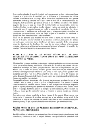 92
Pero en el resplandor de aquella beatitud, en los gozos más ocultos están otras almas
llegadas a la perfección de santidad, que se dedicaron a la contemplación divina
mientras se encontraron en su cuerpo. Estas almas están engalanadas con todo género
de virtudes celestes y santidad. Por lo cual alaban a Dios con el sonido excelso de las
trompetas. Este es el soplo que exhala la boca de los profetas, los sabios y los demás
elegidos de Dios, ya que las obras del Espíritu Santo son innumerables entre los
hombres. Exultan con gozo pleno con las cítaras y repican un sonido tan admirable e
inenarrable que el corazón humano no podrá ni acogerlo ni entenderlo. En efecto,
resuenan como el sonido de mar y el sonido agua, y producen sonidos extraordinarios
puesto que ejecutaron buenas obras con fuego y agua en la santidad del bautismo, y
porque con estas obras movieron a otros elementos.
Estas son las personas que, mientras vivieron sobre la tierra, se elevaron sobre los
deseos de la carne con la voluntad de sus mismos corazones, rechazaron los afanes
terrenales, casi como si no fueran hombres, y así fueron separados de las otras gentes
como los ángeles de los hombres. En virtud de sus obras, volaron a las moradas
celestes, y observaron a Dios por las ventanas de la fe con la bondad y la sencillez de
un niño. Y en estas buenas obras perseveraron con firmeza.
XXXVI. LAS ALMAS DE LOS SANTOS DESEAN QUE LES SEAN
DEVUELTOS SUS CUERPOS, TANTO COMO UN NIÑO HAMBRIENTO
PIDE PAN A SU PADRE.
Ellos también expresan su deseo preguntando cuánto tendrán que esperar para que sus
obras, que resultan claras y manifiestas a Dios vivo, les devuelvan los cuerpos con que
soportaron las fatigas, de forma que puedan ver a Dios sin el impedimento con que
Moisés veló su rostro. En efecto, las obras que los santos realizan por inspiración del
Espíritu Santo resplandecen delante de Dios como el claro cielo, puesto que han sido
cumplidas con Dios y en Dios. Dios concede a estas almas el alivio del descanso en
virtud de estas obras, pero todavía no el gozo pleno, que ocurrirá cuando el último día
lleguen los pueblos a su plenitud.
Entonces Dios juntará los cuerpos y las almas de los santos con sus obras buenas, y los
conducirá ante su rostro, y entonces podrán verlo plenamente. Pero ya que el cuerpo
con el alma realiza las obras buenas, cuando el alma está privada del cuerpo no puede
gozar de aquella plenitud que la permite ver plenamente el rostro de Dios, carente como
está de su cuerpo. Por tanto, cuando el cuerpo y el alma se reúnan, Dios desvelará su
rostro, de modo que los santos lo vean, y se reunirán el alma y cuerpo que obraron
juntos.
Pero ahora, este clamor es el alto y fuerte clamor de los santos. Ellos esperan con
impaciencia el momento de recobrar sus cuerpos y los solicitan, como señal de la
plenitud de su alegría, con un deseo tan grande como el de un niño hambriento que pide
pan a su padre, y al que el padre con benevolencia contesta que pronto se lo dará.
XXXVII. ANTES DE QUE LOS MUERTOS RECOBREN SUS CUERPOS, EL
MUNDO SERÁ PERTURBADO.
También reciben la respuesta que antes de que ellos recobren sus cuerpos el mundo será
perturbado y cambiado en otro, la antigua serpiente y sus poderes serán aplastados y el
 