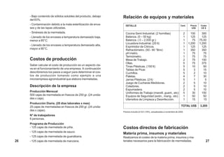 - Bajo contenido de sólidos solubles del producto, debajo   Relación de equipos y materiales
     del 63%.
     - Contaminación debido a la mala esterilización de enva-      DETALLE                                                   Cant.      Precio   Costo
     ses y de las tapas utilizadas.                                                                                                      US$     US $

     - Sinéresis de la mermelada.                                  Cocina Semi Industrial. (2 hornillas)                           2     150       300
     - Llenado de los envases a temperatura demasiado baja,        Balanza. (0 – 50 kg)                                            1     125       125
     menor a 85°C.                                                 Balanza. ( 0 – 2,000 gr.)                                       1      75     75.00
                                                                   Licuadora Industrial. (20 lt)                                   1   1,200     1,200
     - Llenado de los envases a temperatura demasiado alta,
                                                                   Exprimidor de Citricos.                                         1     125       125
     mayor a 90°C.                                                 Refractómetro. (50 - 90 °Brix)                                  1     350       350
                                                                   pH metro.                                                       1      75        75
                                                                   Termómetro.                                                     1      75        75
     Costos de producción                                          Mesa de Trabajo.                                                2      75       150
                                                                   Ollas.                                                          5      75       375
     Saber calcular el costo de producción es un aspecto cla-      Tinas Plásticas. (150 lt)                                       5      10        50
     ve en el funcionamiento de una empresa. A continuación        Tablas de Picar.                                                5       3        15
     describiremos los pasos a seguir para determinar el cos-      Cuchillos.                                                      5       2        10
     tos de producción tomando como ejemplo a una                  Paletas.                                                        4       7        30
     microempresa agroindustrial que elabora mermeladas.           Jarras Plásticas. (2 lt)                                        5       1         5
                                                                   Juego de Cucharas Medidoras.                                    2       5        10
     Descripción de la empresa                                     Coladores.                                                      2       5        10
                                                                   Espumadera.                                                     2       5        10
     Producción Mensual                                            Uniformes de Trabajo (mandil, guant., etc)                      5      30       150
     500 cajas de mermelada en frascos de 250 gr. (24 unida-       Equipos de Seguridad (extin., mang., etc)                       1      50        50
     des x caja).                                                  Utensilios de Limpieza y Desinfección.                          1      15        15
     Producción Diaria. (20 días laborales x mes)
     25 cajas de mermeladas en frascos de 250 gr. (24 unida-                                                                  TOTAL US$          3,205
     des x cajas).                                               Precios incluido el IGV (18%), actualizados a noviembre de 2000
     N° de trabajadores
     6 personas.
     Programa de Producción
     - 125 cajas de mermelada de piña.                           Costos directos de fabricación
     - 125 cajas de mermelada de sauco
                                                                 Materia prima, insumos y materiales
     - 125 cajas de mermelada de guanábana.                      Realizamos el costeo de la materia prima, insumos y ma-
26   - 125 cajas de mermelada de manzana.                        teriales necesarios para la fabricación de mermeladas.                              27
 