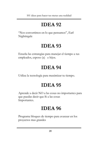101 ideas para hacer tus metas una realidad

IDEA 92
“Nos convertimos en lo que pensamos”, Earl
Nightingale

IDEA 93
Enseña las estrategias para manejar el tiempo a tus
empleados, esposo (a) e hijos.

IDEA 94
Utiliza la tecnología para maximizar tu tiempo.

IDEA 95
Aprende a decir NO a las cosas no importantes para
que puedas decir que Si a las cosas
Importantes.

IDEA 96
Programa bloques de tiempo para avanzar en los
proyectos mas grandes

28

 