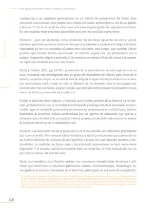 100
Arte, educación y primera infancia: sentidos y experiencias
P
rimera
parte
transmitían a las siguientes generaciones en un intento de preservarlas del olvido. Esas
canciones, esas músicas, esos juegos, esas rondas, las habían aprendido a su vez de sus padres
y abuelos. Y con el correr de los años, esas canciones seguían gustando, seguían emocionan-
do: continuaban vivas y estaban disponibles para ser transmitidas nuevamente.
Entonces… ¿por qué ignorarlas, cómo olvidarlas? En las clases siguientes de este grupo de
maestros aparecieron nuevos relatos en los que se priorizaba la sorpresa y la alegría de haber
compartido ya con sus pequeños alumnos esas canciones, esos juegos, que también habían
gustado, que también habían emocionado. La tradición seguía viva, sin aditamentos: por sí
misma, despertaba alegría y emoción, y los maestros se sentían felices de contar y recuperar
un repertorio olvidado, tan rico, tan valioso…
Riaño y Cabedo (2013, pp. 67-78)50
, promotores de la reinstalación de este repertorio en el
aula, realizaron una investigación con un grupo de educadores de infantil para detectar el
interés que podría despertar en ellos la idea de adoptar el repertorio tradicional en sus clases.
Las conclusiones confirmaron no solo la adhesión de los docentes sino el entusiasmo por
reconectarse con canciones, juegos y rondas que probablemente estuvieron presentes en sus
vivencias lúdicas y musicales de su infancia.
Si bien la tradición tiene vigencia, y hoy más que en otros períodos de la historia ha recupe-
rado –probablemente por la necesidad de la búsqueda y salvaguarda de la identidad– su indis-
cutible lugar, es indudable que la tradición sostiene su permanencia en callada lucha. Alterna
momentos de fervorosa euforia acompañada por los aportes de estudiosos que operan y
recuperan para el resto de la comunidad valores propios, con períodos más pasivos en manos
de la propia mecánica de la transmisión oral.
Preservar las características de la tradición no es tarea sencilla. Las reflexiones precedentes
dan cuenta de ello. Pero siempre habrá estudiosos y músicos entusiastas que abrevando en
las fuentes oficiarán de difusores de un repertorio a través del cual tenderán puentes y con-
tinuidades. La tradición, en forma pura o incorporando innovaciones, se verá nuevamente
disponible. Y la escuela, ámbito inmejorable para su recepción, se verá enriquecida con un
patrimonio cultural de enorme valor.
Tanto Latinoamérica como España cuentan con numerosas recopilaciones de música tradi-
cional que conforman un riquísimo patrimonio cultural. Etnomusicólogos, musicólogos, in-
vestigadores y músicos interesados en el tema han participado en esa tarea de recopilación,
50	
El proyecto en cuestión trata del patrimonio compartido y su trascendencia en la educación. Lo llevan adelante
desde la Universidad de Extremadura y colaboran la Universidad de Valladolid y la Universidad del País Vasco.
En esta última y dirigido por Maravillas Díaz Gómez, han tomado fundamentalmente el tema de las canciones
infantiles. Con la aprobación del Ministerio de Economía y Competitividad de España se eligieron además
algunos países latinoamericanos para realizar un trabajo conjunto.
 
