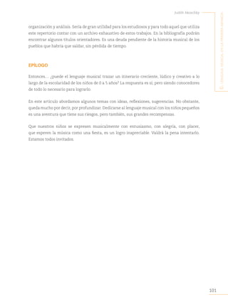 101
Judith Akoschky
E
l
lenguaje
musical
en
la
primera
infancia
organización y análisis. Sería de gran utilidad para los estudiosos y para todo aquel que utiliza
este repertorio contar con un archivo exhaustivo de estos trabajos. En la bibliografía podrán
encontrar algunos títulos orientadores. Es una deuda pendiente de la historia musical de los
pueblos que habría que saldar, sin pérdida de tiempo.
EPÍLOGO
Entonces… ¿puede el lenguaje musical trazar un itinerario creciente, lúdico y creativo a lo
largo de la escolaridad de los niños de 0 a 5 años? La respuesta es sí; pero siendo conocedores
de todo lo necesario para lograrlo.
En este artículo abordamos algunos temas con ideas, reflexiones, sugerencias. No obstante,
queda mucho por decir, por profundizar. Dedicarse al lenguaje musical con los niños pequeños
es una aventura que tiene sus riesgos, pero también, sus grandes recompensas.
Que nuestros niños se expresen musicalmente con entusiasmo, con alegría, con placer,
que esperen la música como una fiesta, es un logro inapreciable. Valdrá la pena intentarlo.
Estamos todos invitados.
 