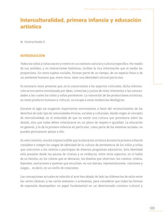 103
Arte, educación y primera infancia: sentidos y experiencias
´
Interculturalidad, primera infancia y educación
artística
M. Victoria Peralta E.
INTRODUCCIÓN
Todos los niños y niñas nacen y crecen en un contexto natural y cultural específico. Por medio
de sus sentidos, y en interacciones holísticas, reciben la rica información que el medio les
proporciona. En tanto sujetos sociales, forman parte de un tiempo, de un espacio físico y de
un ambiente humano que, entre otros, tiene una identidad cultural particular.
Es necesario tener presente que, en lo concerniente a los aspectos culturales, dicha informa-
ción se encuentra entrelazada por ideas, creencias y juicios de valor inherentes a las comuni-
dades a las cuales los niños y niñas pertenecen. La valoración de las producciones artísticas,
en tanto producto humano y cultural, no escapa a estas tendencias ideológicas.
Durante el siglo xx surgieron importantes movimientos a favor del reconocimiento de los
derechos de todo tipo de comunidades étnicas, sociales y culturales, dando origen al concepto
de interculturalidad, en el entendido de que no existe una cultura que prevalezca sobre las
demás, sino que todas deben relacionarse en un plano de respeto e igualdad. La educación
en general, y la de la primera infancia en particular, como parte de los sistemas sociales, no
pueden permanecer ajenas a ello.
En este contexto, resulta imprescindible que la educación artística durante la primera infancia
considere e integre los rasgos de identidad de la cultura de pertenencia de los niños y niñas
que concurren a los centros o participan de diversos programas educativos. Esta identidad
está presente desde las pautas de crianza y se evidencia, entre otros aspectos, en el habla
de su familia, en los colores que se destacan, los diseños que observan, los cuentos, relatos,
leyendas, narraciones y poemas que escuchan, en sus danzas, representaciones, canciones y
juegos… es decir, en un sinfín de creaciones.
Las concepciones actuales en relación al arte han dejado de lado las diferencias de valor entre
las «artes clásicas» y las «artes menores» o artesanías, para considerar que todas las formas
de expresión desempeñan un papel fundamental en un determinado contexto cultural y
 
