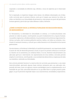 104
Arte, educación y primera infancia: sentidos y experiencias
P
rimera
Parte
responden a necesidades de diferente tipo, difíciles a veces de explicitar por el observador
externo.
Por lo expresado, es imperioso integrar estos temas a los debates relacionados con el desa-
rrollo curricular para la primera infancia, tanto por el respeto que merecen los niños, las
niñas, sus familias y sus comunidades de pertenencia, como porque son parte del patrimonio
humano general y particular que todos debemos cuidar y favorecer.
¿CÓMO AVANZAR HACIA LA INTERCULTURALIDAD EN EDUCACIÓN INICIAL
EN IBEROAMÉRICA?
En Iberoamérica, la diversidad de comunidades es extensa, y el multiculturalismo está
presente en todos los países, constituyendo una parte fundamental de su riqueza humana.
Los pueblos originarios y afrodescendientes, los provenientes de las diversas migraciones his-
tóricas y actuales, más la extensa población mestiza o ladina, con todas sus variantes, cons-
tituyen el escenario humano y cultural que se debe favorecer en la formación de las nuevas
generaciones.
De esta manera, se fortalecen la identidad y el sentido de pertenencia, tan importantes desde
el punto de vista de desarrollo personal y social, lo que en la primera infancia es crucial por
su relación con la autoestima y la confianza básica. A la vez, favorecer educativamente una
adecuada apertura e interrelación con representantes de otros ámbitos culturales permite
ampliar la convivencia, contribuyendo a una sociedad más democrática y respetuosa de todos
sus miembros, valorando sus diversidades.
Este artículo pretende favorecer la construcción de currículos que promuevan a una mejor
interculturalidad, aportando algunas bases teóricas necesarias para una adecuada com-
prensión del tema, junto con algunos criterios metodológicos para su implementación, en el
entendido de que toda comunidad educativa es la que debe hacer su propio proyecto peda-
gógico, lo que le permitirá responder mejor a sus características, necesidades y expectativas.
 