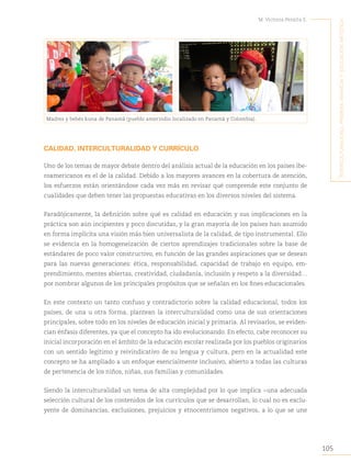 105
M. Victoria Peralta E.
´I
nterculturalIdad
,
prImera
InfancIa
y
educacIón
artístIca
Madres y bebés kuna de Panamá (pueblo amerindio localizado en Panamá y Colombia).
CALIDAD, INTERCULTURALIDAD Y CURRÍCULO
Uno de los temas de mayor debate dentro del análisis actual de la educación en los países ibe-
roamericanos es el de la calidad. Debido a los mayores avances en la cobertura de atención,
los esfuerzos están orientándose cada vez más en revisar qué comprende este conjunto de
cualidades que deben tener las propuestas educativas en los diversos niveles del sistema.
Paradójicamente, la definición sobre qué es calidad en educación y sus implicaciones en la
práctica son aún incipientes y poco discutidas, y la gran mayoría de los países han asumido
en forma implícita una visión más bien universalista de la calidad, de tipo instrumental. Ello
se evidencia en la homogeneización de ciertos aprendizajes tradicionales sobre la base de
estándares de poco valor constructivo, en función de las grandes aspiraciones que se desean
para las nuevas generaciones: ética, responsabilidad, capacidad de trabajo en equipo, em-
prendimiento, mentes abiertas, creatividad, ciudadanía, inclusión y respeto a la diversidad…
por nombrar algunos de los principales propósitos que se señalan en los fines educacionales.
En este contexto un tanto confuso y contradictorio sobre la calidad educacional, todos los
países, de una u otra forma, plantean la interculturalidad como una de sus orientaciones
principales, sobre todo en los niveles de educación inicial y primaria. Al revisarlos, se eviden-
cian énfasis diferentes, ya que el concepto ha ido evolucionando. En efecto, cabe reconocer su
inicial incorporación en el ámbito de la educación escolar realizada por los pueblos originarios
con un sentido legítimo y reivindicativo de su lengua y cultura, pero en la actualidad este
concepto se ha ampliado a un enfoque esencialmente inclusivo, abierto a todas las culturas
de pertenencia de los niños, niñas, sus familias y comunidades.
Siendo la interculturalidad un tema de alta complejidad por lo que implica −una adecuada
selección cultural de los contenidos de los currículos que se desarrollan, lo cual no es exclu-
yente de dominancias, exclusiones, prejuicios y etnocentrismos negativos, a lo que se une
 