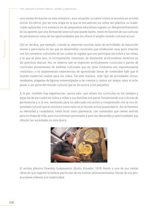 106
Arte, educación y primera infancia: sentidos y experiencias
P
rimera
Parte
una escasa formación en esta temática-, esta situación un tanto crítica se acentúa en el nivel
inicial. En efecto, por ser esta etapa en la que se encuentran los niños tan plástica, su inade-
cuada aplicación o su ausencia en las propuestas educativas supone un desaprovechamiento
de los aportes que una formación intercultural puede darles, tanto en función de sus culturas
de pertenencia como de las oportunidades que les ofrece el amplio mundo cultural actual.
Ello se verifica, por ejemplo, cuando se observan muchas salas de actividades de educación
inicial o parvularia en las que se desarrollan currículos que evidencian muy poca relación
con los contextos culturales de los cuales se supone que son partícipes los niños y las niñas;
y lo que es peor aun, la incorporación «inocente» de elementos aculturadores externos en
las prácticas diarias. Así, se observa que se importan acríticamente currículos o partes de
currículos provenientes de ámbitos culturales que en otros contextos son supuestamente
«exitistas», o se implementan experiencias de aprendizaje llenas de contenidos light que el
mundo comercial realiza para los niños. De esta manera, todo tipo de actividades intras-
cendentes, plagadas de figuras estereotipadas y de cuentos y cantos sin mayor valor ni arte,
pasan a ser parte del mundo cultural que se les acerca a los pequeños.
A la par, también hay experiencias –pocas aún– que sitúan los currículos en los tiempos y
espacios de los cuales los niños y niñas y sus familias son parte, fortaleciendo sus culturas de
pertenencia y, a la vez, mediando para un adecuado encuentro y comprensión con la rica di-
versidad cultural que se reconoce como valor en el mundo actual posmoderno. Así se favorece
su identidad y ciudadanía, tanto local como planetaria, con contenidos que tienen sentido
para su etapa de vida, para sus intereses personales y para las demandas y oportunidades que
ofrecen las sociedades en esta época.
El artista plástico Oswaldo Guayasamín (Quito, Ecuador, 1919) frente a una de sus tantas
obras en que registró la belleza particular de los rostros latinoamericanos. Varias de sus pro-
ducciones refieren a la maternidad.
 