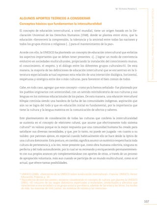 107
M. Victoria Peralta E.
´I
nterculturalIdad
,
prImera
InfancIa
y
educacIón
artístIca
ALGUNOS APORTES TEÓRICOS A CONSIDERAR
Conceptos básicos que fundamentan la interculturalidad
El concepto de educación intercultural, a nivel mundial, tiene un origen basado en la De-
claración Universal de los Derechos Humanos (1948), donde se plantea entre otros, que la
educación «favorecerá la comprensión, la tolerancia y la amistad entre todas las naciones y
todos los grupos étnicos o religiosos […] para el mantenimiento de la paz».
Acorde con ello, la UNESCO ha planteado un concepto de educación intercultural que enfatiza
los aspectos importantes que se deben tener presentes: «[…] lograr un modo de convivencia
evolutivo en sociedades multiculturales, propiciando la instalación del conocimiento mutuo,
el conocimiento, el respeto, y el diálogo entre los diferentes grupos culturales»51. De esta
manera, la mayoría de las definiciones de educación intercultural que se encuentran en la li-
teratura especializada actual expresan esta relación de una interacción dialógica, horizontal,
respetuosa y sinérgica entre dos o más culturas, para favorecer el bien común de todos.
Cabe, en todo caso, agregar que este concepto −como ya lo hemos señalado- fue planteado por
los pueblos originarios con anterioridad, con un sentido reivindicatorio de sus culturas y sus
lenguas en los sistemas educacionales de los países. De esta manera, una educación intercultural
bilingüe continúa siendo una bandera de lucha de las comunidades indígenas, aspiración que
aún no se logra del todo y que en educación inicial es fundamental, por la importancia que
tiene la cultura y la lengua materna en la comunicación de afectos y saberes.
Este planteamiento de consideración de todas las culturas que conlleva la interculturalidad
se sustenta en el concepto de relativismo cultural, que asume que efectivamente todo sistema
cultural52
es valioso porque es la mejor respuesta que una comunidad humana ha creado para
satisfacer sus diversas necesidades, y que, por lo tanto, no puede ser juzgada −en cuanto a su
validez- por patrones ajenos, en especial cuando habitualmente ello se hace desde la óptica de
una cultura dominante. Esta postura, en cambio, significa asumir un auténtico respeto hacia toda
cultura de pertenencia y, a la vez, tener presente que, como obra humana colectiva, ninguna es
perfecta y del todo autosuficiente, por lo cual se va recreando y enriqueciendo permanentemen-
te con sus propios avances y/o complementándose con aportes de otras, a través de un proceso
de apropiación voluntaria, más aun cuando se participa de un mundo multicultural, como es el
actual, que ofrece tantas posibilidades.
51
UNESCO (2006). «Directrices de la UNESCO sobre la educación intercultural». Francia: UNESCO, Sector
Educación, Francia, p. 16.
52
Para efectos de este documento, estamos considerando el concepto de cultura que plantea la UNESCO
(2001): «El conjunto de los rasgos distintivos espirituales y materiales, intelectuales y afectivos que
caracterizan a una sociedad o a un grupo social y que abarca, además de las artes y las letras, los modos
de vida, las maneras de vivir juntos, los sistemas de valores y las creencias».
 