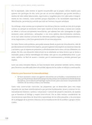 108
Arte, educación y primera infancia: sentidos y experiencias
P
rimera
Parte
Por lo expresado, cabe reiterar el aporte insustituible que la propia cultura implica para
quienes son partícipes de ella, tanto por ser un recurso adaptativo que provee sentidos y
medios de toda índole (ideacionales, espirituales y tangibles) para vivir adecuada e integral-
mente en ese contexto, como también porque responden a las necesidades específicas de
identificación, pertenencia y sentido que todo ser humano requiere satisfacer.
Sin embargo, estas razones que se presentan tan obvias y básicas cuando se trata de la propia
cultura, no siempre se reconocen como tales cuando se trata de otras, y menos aun cuando
se refiere a culturas actualmente minoritarias, que además han sido catalogadas en algún
momento como «primitivas», «atrasadas» o con otros epítetos discriminatorios similares,
en lo cual caben muchas culturas de los diferentes pueblos originarios, afrodescendientes u
otras migraciones o colectivos generalmente de sectores populares.
Por tanto, frente a este problema, para poder avanzar desde un punto de vista educativo, cabe de
partida reconocer el etnocentrismo negativo, que por lo general está implícito en nuestras creencias
y acciones y que se expresa en prejuicios y subvaloraciones hacia otras culturas diferentes a la
propia. Por ello, una educación intercultural no es solamente un tema técnico que se limita a
manuales, guías y ciertas metodologías de trabajo, sino que es una problemática ética −y por
tanto, valórica- no fácil de asumir e instalar, por el cuestionamiento y revisión personal que
implica.
Junto con estos conceptos básicos, se hace necesario tener presentes también ciertos criterios
para favorecer una adecuada interculturalidad, algunos de los cuales se indican a continuación.
Criterios para favorecer la interculturalidad
• Se hace necesario contar con agentes educativos con actitudes y conocimientos en el
área,quelespermitandesarrollarproyectoseducativosconfundamentosdesdediversas
disciplinas, entre ellas la antropología sociocultural, para una mejor comprensión del
contexto de los niños y niñas y sus familias.
Como toda construcción curricular, las propuestas que se desarrollen para esta etapa
requieren de una base interdisciplinaria que permita fundamentar, situar y orientar la con-
textualización histórico / política / situacional / cultural del proyecto educativo, de manera
que se favorezca el diálogo y respeto intercultural. Ello se debe realizar considerando las
características específicas de desarrollo y aprendizaje de los niños pequeños, y los principios
de la pedagogía de la primera infancia y de la etnoeducación de los pueblos o grupos involu-
crados.
 