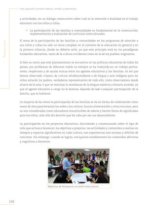 110
Arte, educación y primera infancia: sentidos y experiencias
P
rimera
Parte
y actividades, en un diálogo constructivo sobre cuál es la intención o finalidad en el trabajo
educativo con los niños y niñas.
• La participación de las familias y comunidades es fundamental en la construcción,
implementación y evaluación de currículos interculturales.
El tema de la participación de las familias y comunidades en los programas de atención a
sus niños y niñas ha sido un tema complejo en el contexto de la educación en general y en
la primera infancia, donde no debería serlo, ya que este principio está en los paradigmas
fundantes educativos, tanto de la cultura occidental como en la de los pueblos originarios.
Si bien es cierto que este planteamiento se encuentra en las políticas educativas de todos los
países, por problemas de diferente índole no siempre se ha traducido en un trabajo perma-
nente, respetuoso y de ayuda mutua entre los agentes educativos y las familias. Es así que
hemos observado «clases» de cultura afrodescendiente o de lengua o arte indígena para los
niños estando los padres, verdaderos representantes de todo ello, como observadores desde
afuera de la sala; o que se restrinja la enseñanza de la lengua materna a horario acotado, ya
que el agente educativo a cargo no la domina, dejando de lado cualquier participación de la
familia, que es hablante.
La mayoría de las veces la participación de las familias se da en forma de colaboración como
mano de obra para levantar las sedes o los centros, buscar alimentación u otros recursos, pero
no son consideradas como educadores insustituibles de saberes y haceres llenos de significados
para los niños, más allá del derecho que les cabe por ser sus descendientes.
La participación en los proyectos educativos, discutiendo y consensuando sobre el tipo de
niño que se busca favorecer, los objetivos a propiciar, las actividades y contenidos a realizar en
tiempos y espacios significativos en cada cultura, son experiencias aún escasas y difíciles de
concretar. Sin embargo, cuando se logran, enriquecen notablemente los contenidos afectivos
y cognitivos a favorecer.
Maestros de Panamá en un taller intercultural.
 