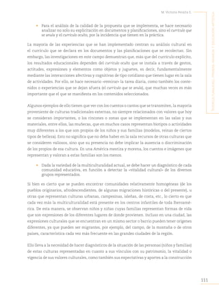 111
M. Victoria Peralta E.
´I
nterculturalIdad
,
prImera
InfancIa
y
educacIón
artístIca
• Para el análisis de la calidad de la propuesta que se implementa, se hace necesario
analizar no solo su explicitación en documentos y planificaciones, sino el currículo que
se anula y el currículo oculto, por la incidencia que tienen en la práctica.
La mayoría de las experiencias que se han implementado centran su análisis cultural en
el currículo que se declara en los documentos y las planificaciones que se recolectan. Sin
embargo, las investigaciones en este campo demuestran que, más que del currículo explícito,
los resultados educacionales dependen del currículo oculto que se instala a través de gestos,
actitudes, expresiones y elementos como objetos y juguetes, es decir, fundamentalmente
mediante las interacciones afectivas y cognitivas de tipo cotidiano que tienen lugar en la sala
de actividades. Por ello, se hace necesario «remirar» la tarea diaria, como también los conte-
nidos o experiencias que se dejan afuera (el currículo que se anula), que muchas veces es más
importante que el que se manifiesta en los contenidos seleccionados.
Algunos ejemplos de ello tienen que ver con los cuentos o cantos que se transmiten, la mayoría
proveniente de culturas tradicionales externas, no siempre relacionados con valores que hoy
se consideran importantes, o los rincones o zonas que se implementan en las salas y sus
materiales, entre ellos, las muñecas, que en muchos casos representan biotipos o actividades
muy diferentes a los que son propios de los niños y sus familias (modelos, reinas de ciertos
tipos de belleza). Esto no significa que no deba haber en la sala recursos de otras culturas que
se consideren valiosos, sino que su presencia no debe implicar la ausencia o discriminación
de los propios de esa cultura. En una América mestiza y morena, los cuentos e imágenes que
representan y valoran a estas familias son los menos.
• Dada la variedad de la multiculturalidad actual, se debe hacer un diagnóstico de cada
comunidad educativa, en función a detectar la «vitalidad cultural» de los diversos
grupos representados.
Si bien es cierto que se pueden encontrar comunidades relativamente homogéneas (de los
pueblos originarios, afrodescendientes, de algunas migraciones históricas o del presente), u
otras que representan culturas urbanas, campesinas, isleñas, de costa, etc., lo cierto es que
cada vez más la multiculturalidad está presente en los centros infantiles de toda Iberoamé-
rica. De esta manera, se observan niños y niñas cuyas familias representan formas de vida
que son expresiones de los diferentes lugares de donde provienen. Incluso en una ciudad, las
expresiones culturales que se encuentran en un mismo sector o barrio pueden tener orígenes
diferentes, ya que pueden ser migrantes, por ejemplo, del campo, de la montaña o de otros
países, característica cada vez más frecuente en las grandes ciudades de la región.
Ello lleva a la necesidad de hacer diagnósticos de la situación de las personas (niños y familias)
de estas culturas representadas en cuanto a sus vínculos con su patrimonio, la vitalidad o
vigencia de sus valores culturales, como también sus expectativas y aportes a la construcción
 