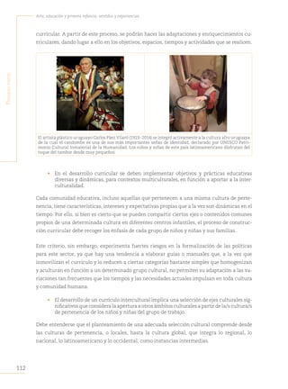 112
Arte, educación y primera infancia: sentidos y experiencias
P
rimera
Parte
curricular. A partir de este proceso, se podrán hacer las adaptaciones y enriquecimientos cu-
rriculares, dando lugar a ello en los objetivos, espacios, tiempos y actividades que se realicen.
El artista plástico uruguayo Carlos Páez Vilaró (1923- 2014) se integró activamente a la cultura afro uruguaya
de la cual el candombe es una de sus más importantes señas de identidad, declarado por UNESCO Patri-
monio Cultural Inmaterial de la Humanidad. Los niños y niñas de este país latinoamericano disfrutan del
toque del tambor desde muy pequeños.
• En el desarrollo curricular se deben implementar objetivos y prácticas educativas
diversas y dinámicas, para contextos multiculturales, en función a aportar a la inter-
culturalidad.
Cada comunidad educativa, incluso aquellas que pertenecen a una misma cultura de perte-
nencia, tiene características, intereses y expectativas propias que a la vez son dinámicas en el
tiempo. Por ello, si bien es cierto que se pueden compartir ciertos ejes o contenidos comunes
propios de una determinada cultura en diferentes centros infantiles, el proceso de construc-
ción curricular debe recoger los énfasis de cada grupo de niños y niñas y sus familias.
Este criterio, sin embargo, experimenta fuertes riesgos en la formalización de las políticas
para este sector, ya que hay una tendencia a elaborar guías o manuales que, a la vez que
inmovilizan el currículo y lo reducen a ciertas categorías bastante simples que homogenizan
y aculturan en función a un determinado grupo cultural, no permiten su adaptación a las va-
riaciones tan frecuentes que los tiempos y las necesidades actuales impulsan en toda cultura
y comunidad humana.
• El desarrollo de un currículo intercultural implica una selección de ejes culturales sig-
nificativos que considera la apertura a otros ámbitos culturales a partir de la/s cultura/s
de pertenencia de los niños y niñas del grupo de trabajo.
Debe entenderse que el planteamiento de una adecuada selección cultural comprende desde
las culturas de pertenencia, o locales, hasta la cultura global, que integra lo regional, lo
nacional, lo latinoamericano y lo occidental, como instancias intermedias.
 