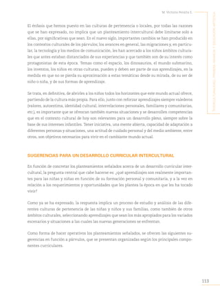113
M. Victoria Peralta E.
´I
nterculturalIdad
,
prImera
InfancIa
y
educacIón
artístIca
El énfasis que hemos puesto en las culturas de pertenencia o locales, por todas las razones
que se han expresado, no implica que un planteamiento intercultural debe limitarse solo a
ellas, por significativas que sean. En el nuevo siglo, importantes cambios se han producido en
los contextos culturales de los párvulos; los avances en general, las migraciones y, en particu-
lar, la tecnología y los medios de comunicación, les han acercado a los niños ámbitos cultura-
les que antes estaban distanciados de sus experiencias y que también son de su interés como
protagonistas de esta época. Temas como el espacio, los dinosaurios, el mundo submarino,
los inventos, los niños en otras culturas, pueden y deben ser parte de sus aprendizajes, en la
medida en que no se pierda su aproximación a estas temáticas desde su mirada, de su ser de
niño o niña, y de sus formas de aprendizaje.
Se trata, en definitiva, de abrirles a los niños todos los horizontes que este mundo actual ofrece,
partiendo de la cultura más propia. Para ello, junto con reforzar aprendizajes siempre valederos
(valores, autoestima, identidad cultural, interrelaciones personales, familiares y comunitarias,
etc.), es importante que se ofrezcan también nuevas situaciones y se desarrollen competencias
que en el contexto cultural de hoy son relevantes para un desarrollo pleno, siempre sobre la
base de sus intereses infantiles. Tener iniciativa, una mente abierta, capacidad de adaptación a
diferentes personas y situaciones, una actitud de cuidado personal y del medio ambiente, entre
otros, son objetivos necesarios para vivir en el cambiante mundo actual.
SUGERENCIAS PARA UN DESARROLLO CURRICULAR INTERCULTURAL
En función de concretar los planteamientos señalados acerca de un desarrollo curricular inter-
cultural, la pregunta central que cabe hacerse es: ¿qué aprendizajes son realmente importan-
tes para las niñas y niñas en función de su formación personal y comunitaria, y a la vez en
relación a los requerimientos y oportunidades que les plantea la época en que les ha tocado
vivir?
Como ya se ha expresado, la respuesta implica un proceso de estudio y análisis de las dife-
rentes culturas de pertenencia de las niñas y niños y sus familias, como también de otros
ámbitos culturales, seleccionando aprendizajes que sean los más apropiados para los variados
escenarios y situaciones a las cuales las nuevas generaciones se enfrentan.
Como forma de hacer operativos los planteamientos señalados, se ofrecen las siguientes su-
gerencias en función a párvulos, que se presentan organizadas según los principales compo-
nentes curriculares.
 