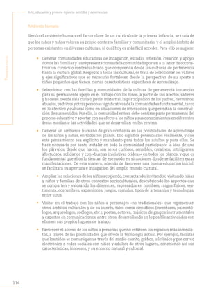 114
Arte, educación y primera infancia: sentidos y experiencias
P
rimera
Parte
Ambiente humano
Siendo el ambiente humano el factor clave de un currículo de la primera infancia, se trata de
que los niños y niñas valoren su propio contexto familiar y comunitario, y el amplio ámbito de
personas existentes en diversas culturas, al cual hoy es más fácil acceder. Para ello se sugiere:
• Generar comunidades educativas de indagación, estudio, reflexión, creación y apoyo,
donde las familias y las representaciones de la comunidad aporten a la labor de cocons-
truir un currículo contextualizado que comprenda desde las culturas de pertenencia
hasta la cultura global. Respecto a todas las culturas, se trata de seleccionar los valores
y ejes significativos que es necesario fortalecer, desde la perspectiva de su aporte a
niños pequeños que tienen ciertas características específicas de aprendizaje.
• Seleccionar con las familias y comunidades de la cultura de pertenencia instancias
para su permanente apoyo en el trabajo con los niños, a partir de sus afectos, saberes
y haceres. Desde sala cuna o jardín maternal, la participación de los padres, hermanos,
abuelos,padrinosyotraspersonassignificativasdelacomunidadesfundamental,tanto
en lo afectivo y cultural como en situaciones de interacción que permitan la construc-
ción de sus sentidos. Por ello, la comunidad entera debe sentirse parte permanente del
proceso educativo y aportar con su afecto a los niños y sus conocimientos en diferentes
áreas mediante las actividades que se desarrollan en los centros.
• Generar un ambiente humano de gran confianza en las posibilidades de aprendizaje
de los niños y niñas, en todos los planos. Ello significa potenciarlos realmente, y que
este pensamiento sea explícito y manifiesto para todos los adultos y para ellos. Se
hace necesario por tanto instalar en toda la comunidad participante la idea de que
los párvulos, desde que nacen, son seres curiosos, sensibles, creativos, inteligentes,
afectuosos, solidarios y con «buenas iniciativas o ideas» en todos los planos, y que es
fundamental que ellos lo sientan de ese modo en situaciones donde se faciliten estas
manifestaciones. De esta manera, además de favorecer una buena educación inicial,
se facilitará su apertura e indagación del amplio mundo cultural.
• Ampliar las relaciones de los niños acogiendo,contactando,invitando o visitando niñas
y niños y familias de otros contextos socioculturales, descubriendo los aspectos que
se comparten y valorando los diferentes, expresados en nombres, rasgos físicos, ves-
timenta, costumbres, expresiones, juegos, comidas, tipos de artesanías y tecnologías,
entre otros.
• Visitar en el trabajo con los niños a personajes «no tradicionales» que representan
otros ámbitos culturales y de su interés, tales como científicos (inventores, paleontó-
logos, arqueólogos, zoólogos, etc.); poetas, actores, músicos de grupos instrumentales
y expertos en comunicaciones, entre otros, desarrollando en lo posible actividades con
ellos en sus propios lugares de trabajo.
• Favorecer el acceso de los niños a personas que no están en los espacios más inmedia-
tos, a través de las posibilidades que ofrece la tecnología actual. Por ejemplo, facilitar
que los niños se comuniquen a través del medio escrito, gráfico, telefónico y por correo
electrónico o redes sociales con niños y adultos de otros lugares, conociendo así sus
características, intereses, y su entorno natural y cultural.
 