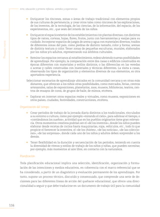 116
Arte, educación y primera infancia: sentidos y experiencias
P
rimera
Parte
• Enriquecer los rincones, zonas o áreas de trabajo tradicional con elementos propios
de sus culturas de pertenencia, y crear otros tales como rincones de las exploraciones,
de los inventos, de la tecnología, de las ciencias, de la información, del espacio, de los
experimentos, etc., que sean del interés de los niños.
• Enriquecerelespacioexteriordelosestablecimientosconplantasdiversas,condistintos
tipos de raíces, corteza, hojas, flores, frutos, junto con herramientas y vasijas para su
cuidado. Incorporar espacios de juegos de arena y agua con materiales diversos, traídos
de diferentes zonas del país, como piedras de distinto tamaño, color y forma; arenas
de distinta textura y color. Tener zonas de pequeñas esculturas, murales, elaborados
por los niños y/o adultos, representando sus ámbitos culturales.
• Remirar los espacios cercanos al establecimiento,redescubriendo nuevas posibilidades
de aprendizaje. Por ejemplo, la comparación entre dos casas o edificios construidos en
épocas diferentes con materiales y estilos distintos, o las diferencias en las veredas
o aceras y calles construidas con materiales y técnicas diferentes. La visita a casas,
observando los tipos de organización y elementos diversos de sus elementos, es otra
aportadora experiencia.
Seleccionar escenarios de aprendizaje ubicados en la comunidad cercana y en otras más
distantes, que ofrezcan a los niños otras posibilidades, como mercados, ferias, centros
artesanales, salas de exposiciones, planetarios, zoos, museos, bibliotecas, teatros, cen-
tros de ensayos de coros, de grupos de baile, de mimos, etcétera.
• Explorar en internet otros espacios reales y virtuales, como museos, exposiciones en
otros países, ciudades, festividades, construcciones, etcétera.
Organización del tiempo
• Crear períodos de trabajo de la jornada diaria distintos a los tradicionales, vinculados
a su entorno o cultura, como por ejemplo «mirando el cielo», para adivinar el tiempo, o
«contándonos los sueños», actividad que en los pueblos originarios tiene gran relevan-
cia. Otros momentos creativos podrían ser el «de los inventos», donde los niños pueden
elaborar desde recetas de cocina hasta maquinarias, ropa, vehículos, etc., todo lo que
propicie el favorecer la inventiva; el «de los chistes», «de las noticias», «de las coleccio-
nes», «de las sorpresas», donde cada uno de los niños y adultos deben sorprender a los
demás.
• Tener flexibilidad en la duración y secuenciación de los períodos, teniendo en cuenta
la diversidad de ritmos y estilos de trabajo de los niños y niñas, que pueden necesitar,
por ejemplo, más momentos al aire libre, en contacto con la naturaleza.
Planificación
Toda planificación educacional implica una selección, identificación, organización y formu-
lación de las intenciones y medios educativos, en coherencia con el marco referencial que se
ha considerado, a partir de un diagnóstico y evaluación permanente de los aprendizajes. Por
tanto, supone un proceso técnico, discutido y consensuado, que comprende una serie de de-
cisiones para las diferentes líneas de acción del quehacer educacional, que ofrece una direc-
cionalidad a seguir y que debe traducirse en un documento de trabajo útil para la comunidad
 