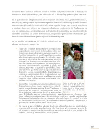 117
M. Victoria Peralta E.
´I
nterculturalIdad
,
prImera
InfancIa
y
educacIón
artístIca
educativa. Estas distintas líneas de acción se refieren a la planificación con la familia y la
comunidad, el equipo de trabajo y, en forma central, al desarrollo y aprendizaje de los niños.
En lo que concierne a la planificación del trabajo con los niños y niñas, permite seleccionar,
secuenciar y jerarquizar los aprendizajes esperados, como así también organizar los diversos
componentes del currículo −comunidad educativa, espacio, tiempo y recursos de enseñanza
a emplear-, junto con orientar los procesos evaluativos a implementar. Lo fundamental es
que las planificaciones se constituyan en instrumentos técnicos útiles, que orienten sobre lo
relevante, ofreciendo los niveles de flexibilidad, adaptación y permanente actualización que
cada situación de enseñanza-aprendizaje continuamente requiere.
En tal sentido, en función de un currículo intercultural, se
ofrecen las siguientes sugerencias:
• Hacer una selección de los objetivos (competencias
o aprendizajes esperados), destacando aquellos que
favorecen el desarrollo integral,que son relevantes en
función a los intereses de los niños y niñas en relación
a los distintos ámbitos culturales. En todos los casos,
y en especial en el de los más pequeños, siempre
debe partirse de sus contextos más inmediatos para,
paulatinamente, ir incorporando los otros (regional,
nacional, latinoamericano, occidental y global). Por
ejemplo, respecto a la cultura de pertenencia, enfa-
tizar objetivos que fortalezcan la capacidad del niño
de sentirse seguro, con posibilidades de participación
efectiva en su comunidad. Otros objetivos tienen que
ver con desarrollar actitudes de acogida y convivencia
con otros niños y niñas, tanto de su cultura de refe-
rencia como de otras.
• En cuanto a contenidos, es fundamental la selección
de aquellos que, junto con ser significativos cultural-
mente, tengan la característica de ser “fundantes y
generativos” en su propia cultura como en otras; es
decir, dado que en educación inicial se asientan las
Niñas y niños de la isla de
Santa Cruz de Tenerife, Islas
Canarias, España, vestidos con
trajes típicos el 30 de mayo,
reconocido como el Día de
Canarias.
bases de todos los saberes, es necesario escoger aquellos realmente relevantes y va-
liosos en la construcción del saber. Por ejemplo, en música, es esencial identificar las
distintas cualidades del sonido para lograr un adecuado desarrollo musical, pero a la
vez, la diversidad de timbre, tono y armonía es fundamental para una comprensión y
gozo amplio de la música en todas las culturas.
• En cuanto a las actividades, además de ofrecer a los niños diversas posibilidades,
es aconsejable propiciar aquellas donde ellos descubran y/o construyan, a partir de
iniciativas o proyectos que planteen, objetos, expresiones artísticas o tecnológicas de
diversas culturas, y las comparen con las propias.
 