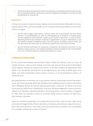 118
Arte, educación y primera infancia: sentidos y experiencias
P
rimera
Parte
• Sobre estrategias de enseñanza,favorecer aquellas que posibiliten diversas oportunida-
des en tiempos flexibles. Igualmente, generar preguntas divergentes que dan muchas
posibilidades de respuestas.
Evaluación
A la hora de evaluar es importante que, además de los procedimientos habituales de los edu-
cadores (ojalá lo más cualitativos posible, que es lo que permiten los portafolios y la documen-
tación), se sugiere:
• Que los niños hagan comentarios o juicios acerca de las actividades que han hecho,
acorde a sus posibilidades, sin caer en sobreexigencias. Si hicieron un trabajo deter-
minado, preguntar abiertamente: ¿quién quiere contar lo que hizo? o ¿cómo lo hizo?,
teniendo presente que siempre se evalúa lo significativo, lo que es importante, y que
ello puede no haber sucedido en todos. De esta manera es posible conocer mejor qué
fue del interés del niño entre las diferentes experiencias culturales ofrecidas.
• Que los adultos participen en instancias evaluativas del proyecto educativo en sus
diversas etapas, para lo cual pueden emplearse formas propias de las comunidades,
como las reuniones donde se comparten alimentos u otras.
A MODO DE CONCLUSIÓN
En los puntos desarrollados anteriormente hemos tratado de mostrar cómo un factor de
calidad relevante, como es el de realizar currículos que avancen hacia la interculturalidad,
si bien requiere manejar un conjunto de criterios, es factible y urgente de implementar. Ello,
debido a los alarmantes antecedentes de homogeneización que están teniendo lugar en la
región, que están eliminando nuestra riqueza cultural y a la vez limitando el acceso a lo
valioso de otras.
Este planteamiento se relaciona con lo que señalan diversos y destacados autores iberoameri-
canos, que lo han planteado desde hace décadas como fundamental para nuestro crecimiento
como verdaderos actores de nuestros destinos personales y colectivos. En efecto, si se revisa
lo que postulan Paulo Freire, Leopoldo Zea, Viola Soto, Abraham Magendzo y tantos otros edu-
cadores de la llamada «educación popular» o de las propuestas «interculturales», recogemos
en todos ellos este llamado a construir currículos desde nosotros mismos con apertura a
otros ámbitos culturales.
Todas las corrientes progresistas de la educación inicial actual, como las que surgen de los
municipios de Reggio Emilia, Pistoia, Barcelona y Finlandia, por mencionar algunas reconoci-
das en este nivel educativo, construyen currículos a partir de sus contextos, sus comunidades
y sus sentidos, y desde allí, se abren al mundo.
 