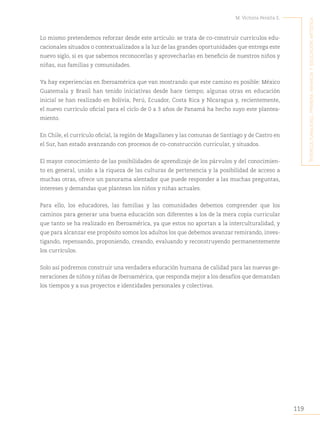 119
M. Victoria Peralta E.
´I
nterculturalIdad
,
prImera
InfancIa
y
educacIón
artístIca
Lo mismo pretendemos reforzar desde este artículo: se trata de co-construir currículos edu-
cacionales situados o contextualizados a la luz de las grandes oportunidades que entrega este
nuevo siglo, si es que sabemos reconocerlas y aprovecharlas en beneficio de nuestros niños y
niñas, sus familias y comunidades.
Ya hay experiencias en Iberoamérica que van mostrando que este camino es posible: México
Guatemala y Brasil han tenido iniciativas desde hace tiempo; algunas otras en educación
inicial se han realizado en Bolivia, Perú, Ecuador, Costa Rica y Nicaragua y, recientemente,
el nuevo currículo oficial para el ciclo de 0 a 3 años de Panamá ha hecho suyo este plantea-
miento.
En Chile, el currículo oficial, la región de Magallanes y las comunas de Santiago y de Castro en
el Sur, han estado avanzando con procesos de co-construcción curricular, y situados.
El mayor conocimiento de las posibilidades de aprendizaje de los párvulos y del conocimien-
to en general, unido a la riqueza de las culturas de pertenencia y la posibilidad de acceso a
muchas otras, ofrece un panorama alentador que puede responder a las muchas preguntas,
intereses y demandas que plantean los niños y niñas actuales.
Para ello, los educadores, las familias y las comunidades debemos comprender que los
caminos para generar una buena educación son diferentes a los de la mera copia curricular
que tanto se ha realizado en Iberoamérica, ya que estos no aportan a la interculturalidad, y
que para alcanzar ese propósito somos los adultos los que debemos avanzar remirando, inves-
tigando, repensando, proponiendo, creando, evaluando y reconstruyendo permanentemente
los currículos.
Solo así podremos construir una verdadera educación humana de calidad para las nuevas ge-
neraciones de niños y niñas de Iberoamérica, que responda mejor a los desafíos que demandan
los tiempos y a sus proyectos e identidades personales y colectivas.
 