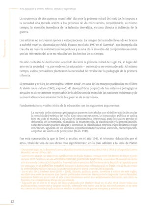 12
Arte, educación y primera infancia: sentidos y experiencias
P
rimera
Parte
La ocurrencia de dos guerras mundiales1
durante la primera mitad del siglo xx le impuso a
la sociedad una mirada atenta a los procesos de «humanización», requiriéndole, al mismo
tiempo, la atención inmediata de la infancia desvalida, víctima directa o indirecta de la
guerra.
Los artistas no estuvieron ajenos a estos procesos. La imagen de la madre llevando en brazos
a su bebé muerto, plasmada por Pablo Picasso en el año 1937 en el Guernica2
, nos interpela día
tras día en nuestra realidad contemporánea y es una clara muestra del compromiso asumido
por los referentes del arte en relación con los hechos de su tiempo.
En este contexto de destrucción acaecido durante la primera mitad del siglo xx, el lugar del
arte en la sociedad —y, por ende en la educación— comenzó a ser reconsiderado. Al mismo
tiempo, varios pensadores plantearon la necesidad de revalorizar la pedagogía de la primera
infancia.
El pensador y crítico de arte inglés Herbert Read3
, en uno de los ensayos publicados en el libro
Al diablo con la cultura (1941), expresó: «El desequilibrio psíquico de los sistemas pedagógicos
actuales es directamente responsable de la delincuencia moral de las naciones modernas y de
su inevitable encauzamiento hacia las guerras de exterminio».
Fundamentaba su visión crítica de la educación con los siguientes argumentos:
La mayoría de los sistemas pedagógicos parecen concebidos con el deliberado fin de anular
la sensibilidad estética del niño. Con raras excepciones, la instrucción pública se aplica
hoy, en todo el mundo, a inculcar el conocimiento intelectual, para lo cual es preciso el
desarrollo de la memoria, el análisis, la enumeración, la clasificación y la generalización.
Estas facultades pueden ahogar o disminuir la sensibilidad estética, cuyo desarrollo exige
concreción, agudeza de los sentidos, espontaneidad emocional, atención, contemplación,
amplitud de visión o de percepción (Read, 1941).
Fue esta concepción la que lo llevó a acuñar, en el año 1943, el término «Educación por el
arte», título de una de sus obras más significativas4
, en la cual adhiere a la tesis de Platón
1
Durante el siglo xx, la Primera Guerra Mundial ocurrió durante los años 1914 a 1918, y la Segunda Guerra
Mundial, entre 1939 y 1945.
2
Guernica es una de las obras más significativas de Pablo Picasso, creada entre los meses de mayo y junio
del año 1937. Su título alude al bombardeo del pueblo de Guernica, ocurrido el 26 de abril de dicho
año durante la Guerra Civil Española. Fue realizado a petición del Gobierno de la República Española para
ser expuesto en el pabellón español durante la Exposición Internacional en París, con el fin de atraer
la atención del público hacia la causa republicana en plena Guerra Civil Española.
3
En el año 1941, Herbert Read (1893 - 1968), filósofo, político, poeta, novelista y crítico de arte inglés,
escribió una serie de ensayos que fueron publicados mientras transcurría la Segunda Guerra Mundial,
momento histórico en el cual el arte como fenómeno social era ampliamente discutido, así como su
función y las obligaciones éticas de los artistas.
4
Educación por el arte es el título del libro publicado por Herbert Read en el año 1943. Entre todas sus
publicaciones, numerosas y de gran calidad, sobresale esta como una de las más influyentes, si se tiene
en cuenta su difusión y aplicación en medios académicos de países europeos y americanos.
 